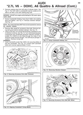 59
Fig. 11: Using Crankshaft Holding Tool
AUDI
*2.7L V6 – DOHC, A6 Quattro & Allroad (Cont.)
Fig. 9: Removing Accessory Drive Belt Tensioner
Fig. 10: Aligning Crankshaft Timing Marks
Fig. 12: Removing Vibration Damper
Fig. 13: Removing Accessory Drive Belt Idler Wheel
Courtesy Of Audi Of America, Inc.
Courtesy Of Audi Of America, Inc.
Courtesy Of Audi Of America, Inc.
Courtesy Of Audi Of America, Inc.
• Remove sealing plug from left side of cylinder block. See
Fig 11. The TDC mark in crankshaft must be visible (or be
able to be felt) in line with sealing plug hole.
WARNING: DO NOT turn engine while feeling for TDC mark. Injury
could result.
• Screw Crankshaft Holding Tool (Audi 3242) into sealing
plug and tighten. See Fig 11. Remove vibration damper.
See Fig. 12.
NOTE: The center bolt does NOT have to be loosened to remove
the vibration damper.
• Remove idler wheel for accessory drive belt. Remove tim-
ing belt guard behind vibration damper. See Fig. 13.
• Using a hex key, turn timing belt tensioner clockwise 8 mm
in direction of arrow. See Fig. 14. Turn until tensioning lever
compresses the oil-damped tensioner element enough to
enable Pin (T40011) to be fitted through the holes in the
tensioner body and the plunger. This will secure plunger in
position. Remove timing belt.
Installation:
• Insert Camshaft Locator Bar (3391) into securing plates of
the two camshafts. See Fig. 16. Loosen both camshaft
bolts and unscrew approximately 5 turns.
 