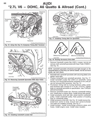 60
Fig. 14: Using Hex Key To Compress Timing Belt Tensioner
AUDI
*2.7L V6 – DOHC, A6 Quatto & Allroad (Cont.)
Fig. 15: Removing Camshaft Sprockets With Gear Puller
Fig. 17: Installing Timing Belt On Sprockets
Fig. 18: Routing Accessory Drive Belt
Courtesy Of Audi Of America, Inc.
Courtesy Of Audi Of America, Inc.
Courtesy Of Audi Of America, Inc.
Courtesy Of Audi Of America, Inc.
• Remove Camshaft Locator Bar (3391). Loosen, but do not
remove, both camshaft sprockets with Gear Puller (T40001).
See Fig. 15.
NOTE: Camshaft sprockets should be just tight enough on the
camshaft tapers so that they can still be rotated, but do not move
axially (up and down).
• Reinstall both camshaft sprockets with securing plates and
tighten hand tight.
• Position timing belt over camshaft sprockets. See Fig. 17.
Install Camshaft Locator Bar (3391) on camshafts. Using
hex key, turn timing belt tensioner clockwise 8 mm until pin
can be removed from tensioner. See Fig. 14.
• Pre-tension timing belt by turning tensioner pulley center
bolt clockwise with a torque of 11 ft. lbs. (15 N.m). Tighten
bolts on camshaft sprockets to specification. See TORQUE
SPECIFICATIONS.
• Remove camshaft locator bar. Remove crankshaft holding
tool. Install plug in engine block. Install timing belt guards.
• Install accessory drive belt idler wheel behind crankshaft
pulley. Install crankshaft pulley. Note position of locating
lugs on crankshaft pulley.
• Install accessory drive belt. See Fig. 18. Install viscous fan.
Install lock carrier to body. Ensure lock carrier-to-fender
Torx bolts are installed correctly. See Fig. 5.
• Install bumper. Install turbocharge pressure pipes and
hoses. Install engine cover. Install noise insulator.
Fig. 16: Installing Camshaft Locator Bar
Courtesy Of Audi Of America, Inc.
 