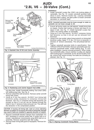 65AUDI
*2.8L V6 – 30-Valve (Cont.)
Fig. 6: Aligning Crankshaft Timing Marks
Courtesy of Audi of America, Inc.
Fig. 4: Exploded View Of A6 Lock Carrier Assembly
Fig. 5: Positioning Lock Carrier Support Tool (3369)
Courtesy of Audi of America, Inc.
ing plug hole. Install Crankshaft Holding Tool (Audi 3242)
into sealing plug hole. See Fig. 8.
• Remove serpentine belt tensioner. Remove center and left
timing belt covers.
• Using an 8 mm hex wrench, SLOWLY turn timing belt
tensioner pulley clockwise to compress timing belt
tensioner. See Fig. 9. Compress timing belt tensioner just
enough so that a 2 mm pin can be inserted through the
holes in top of tensioner body and push rod. This will hold
the tensioner in the compressed position.
CAUTION: If reusing old timing belt, mark an arrow indicating
direction of rotation on accessory drive belt or timing belt. Damage
may result if belts are installed in opposite direction of rotation.
• Remove crankshaft vibration damper from crankshaft. It is
NOT necessary to remove center bolt. If center bolt is re-
moved, manufacturer recommends using NEW bolt on re-
assembly. Remove serpentine belt idler pulley.
• Remove lower timing belt guard (if equipped). Remove tim-
ing belt.
Installation:
• Install Camshaft Locator Bar (3391) into locking plates of
camshafts. See Fig. 10. Loosen camshaft sprocket bolts
about 5 turns. Remove locator bar. Leaving camshaft
sprocket bolts in place, use gear puller to loosen camshaft
sprockets on camshaft taper.
NOTE: Camshaft sprockets must be loose enough to rotate on
camshaft, but not loose enough to tilt.
• Ensure all timing marks are still aligned. Install timing belt
on engine. Ensure belt routing is correct and there is no
slack in belt. See Fig. 11. Install Camshaft Locator Bar
(3391) into locking plates of camshafts.
• Using an 8 mm hex wrench, SLOWLY compress timing
belt tensioner so that 2 mm pin can be removed from
tensioner.
• Using 8 mm hex socket, place torque wrench on timing belt
tensioner pulley. Apply 11 ft. lbs. (15 N.m) to tensioner in
direction of tension (clockwise). This will preload belt ten-
sion.
• Tighten camshaft sprocket bolts to specification. See
TORQUE SPECIFICATIONS. Remove camshaft locator bar.
Remove crankshaft holder. Install sealing plug. To com-
plete installation, reverse removal procedure. When install-
ing crankshaft pulley, ensure notches in pulley are aligned
with locating lugs in crankshaft. On A4, A6 and Quattro mod-
els, ensure lock carrier-to-body Torx bolts are correctly po-
sitioned. See Fig. 12.
 