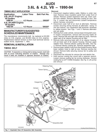 67AUDI
3.6L & 4.2L V8 – 1990-94
TIMING BELT APPLICATION
Application Labor Time Belt Part No.
3.6L V8 (PT Engine)
V8 Quattro
1990-91 ................. 4.3 Hours ..................250207
4.2L V8 (ABH Engine)
V8 Quattro
1992-94 ................. 4.3 Hours ................. 250207
MANUFACTURER’SSUGGESTED
SCHEDULEDMAINTENANCE
The manufacturer recommends belt be replaced at 60,000
miles on 3.6L engines, and 90,000 miles on 4.2L engines.
Replacement interval revision is from Audi technical service
bulletin 93-02, September 1, 1993.
REMOVAL&INSTALLATION
TIMING BELT
CAUTION: If serpentine or timing belt is being reused, mark belt
with an arrow indicating direction of rotation. Damage may
result if belts are installed in opposite direction of rotation.
Fig. 1: Exploded View Of Serpentine Belt Assembly
Removal:
• Disconnect negative battery cable. Battery is under rear
seat. Remove noise insulation panel from under front of
vehicle. Remove coolant expansion tank cap. Drain cool-
ant from radiator. Remove alternator cooling air duct. See
Fig. 2. Loosen clip and disconnect coolant temperature
sensor harness connector.
• Disconnect outer half of air duct at alternator. Remove
screws securing wiring harness at alternator. Using 13
mm box wrench, turn serpentine belt tensioner clockwise
to relieve tension. See Figs. 1 and 3. Remove alternator
and set aside.
• Working from under vehicle, remove lower timing belt cover.
In engine compartment, remove bolt securing intake air
ducts. Remove left and right side intake air ducts. Remove
upper part of air cleaner housing and air filter.
• Remove bolts securing lower part of air cleaner housing.
Lift out lower part of air cleaner housing. Remove upper
radiator hose. Remove electric cooling fan bolts. See Fig.
4. Remove electric cooling fan. Remove serpentine belt.
• Remove lower radiator hose from thermostat housing. Move
lower radiator hose to right at rear. Remove viscous fan
shroud. Remove bolts securing viscous fan to pulley and
remove fan.
• Disconnect fan shrouds for viscous fan and electric fan.
• Hold viscous cooling fan mount with a spanner wrench.
Loosen viscous cooling fan by turning clockwise. Viscous
cooling fan is LEFT-HAND threaded. See Fig. 5. Lift out fan
and shroud.
Courtesy of Audi of America, Inc.
 
