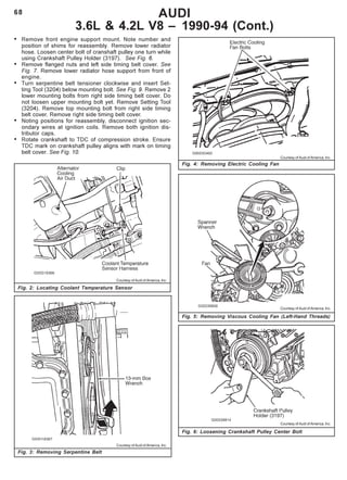 68 AUDI
3.6L & 4.2L V8 – 1990-94 (Cont.)
Fig. 4: Removing Electric Cooling Fan
Fig. 2: Locating Coolant Temperature Sensor
• Remove front engine support mount. Note number and
position of shims for reassembly. Remove lower radiator
hose. Loosen center bolt of cranshaft pulley one turn while
using Crankshaft Pulley Holder (3197). See Fig. 6.
• Remove flanged nuts and left side timing belt cover. See
Fig. 7. Remove lower radiator hose support from front of
engine.
• Turn serpentine belt tensioner clockwise and insert Set-
ting Tool (3204) below mounting bolt. See Fig. 9. Remove 2
lower mounting bolts from right side timing belt cover. Do
not loosen upper mounting bolt yet. Remove Setting Tool
(3204). Remove top mounting bolt from right side timing
belt cover. Remove right side timing belt cover.
• Noting positions for reassembly, disconnect ignition sec-
ondary wires at ignition coils. Remove both ignition dis-
tributor caps.
• Rotate crankshaft to TDC of compression stroke. Ensure
TDC mark on crankshaft pulley aligns with mark on timing
belt cover. See Fig. 10.
Fig. 3: Removing Serpentine Belt
Fig. 5: Removing Viscous Cooling Fan (Left-Hand Threads)
Fig. 6: Loosening Crankshaft Pulley Center Bolt
Courtesy of Audi of America, Inc.
Courtesy of Audi of America, Inc.
Courtesy of Audi of America, Inc.
Courtesy of Audi of America, Inc.
Courtesy of Audi of America, Inc.
 