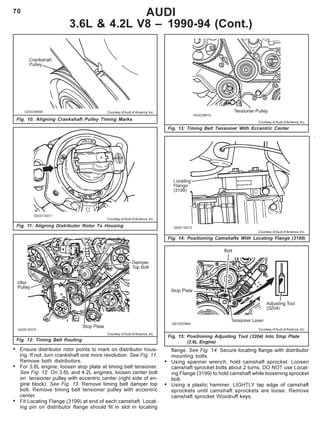 70 AUDI
3.6L & 4.2L V8 – 1990-94 (Cont.)
• Ensure distributor rotor points to mark on distributor hous-
ing. If not, turn crankshaft one more revolution. See Fig. 11.
Remove both distributors.
• For 3.6L engine, loosen stop plate at timing belt tensioner.
See Fig. 12. On 3.6L and 4.2L engines, loosen center bolt
on tensioner pulley with eccentric center (right side of en-
gine block). See Fig. 13. Remove timing belt damper top
bolt. Remove timing belt tensioner pulley with eccentric
center.
• Fit Locating Flange (3199) at end of each camshaft. Locat-
ing pin on distributor flange should fit in slot in locating
Fig. 10: Aligning Crankshaft Pulley Timing Marks
Courtesy of Audi of America, Inc.
Courtesy of Audi of America, Inc.
Fig. 11: Aligning Distributor Rotor To Housing
Courtesy of Audi of America, Inc.
Fig. 12: Timing Belt Routing
Courtesy of Audi of America, Inc.
Fig. 14: Positioning Camshafts With Locating Flange (3199)
Fig. 13: Timing Belt Tensioner With Eccentric Center
Courtesy of Audi of America, Inc.
Courtesy of Audi of America, Inc.
Fig. 15: Positioning Adjusting Tool (3204) Into Stop Plate
(3.6L Engine)
flange. See Fig. 14. Secure locating flange with distributor
mounting bolts.
• Using spanner wrench, hold camshaft sprocket. Loosen
camshaft sprocket bolts about 2 turns. DO NOT use Locat-
ing Flange (3199) to hold camshaft while loosening sprocket
bolt.
• Using a plastic hammer, LIGHTLY tap edge of camshaft
sprockets until camshaft sprockets are loose. Remove
camshaft sprocket Woodruff keys.
 