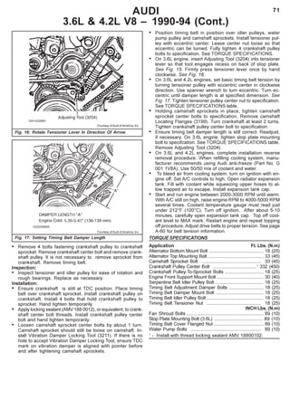 71AUDI
3.6L & 4.2L V8 – 1990-94 (Cont.)
Courtesy of Audi of America, Inc.
Fig. 16: Rotate Tensioner Lever In Direction Of Arrow
Courtesy of Audi of America, Inc.
Fig. 17: Setting Timing Belt Damper Length
• Remove 4 bolts fastening crankshaft pulley to crankshaft
sprocket. Remove crankshaft center bolt and remove crank-
shaft pulley. It is not necessary to remove sprocket from
crankshaft. Remove timing belt.
Inspection:
• Inspect tensioner and idler pulley for ease of rotation and
rough bearings. Replace as necessary.
Installation:
• Ensure crankshaft is still at TDC position. Place timing
belt over crankshaft sprocket. Install crankshaft pulley on
crankshaft. Install 4 bolts that hold crankshaft pulley to
sprocket. Hand tighten temporarily.
• Apply locking sealant (AMV 188 0012), or equivalent, to crank-
shaft center bolt threads. Install crankshaft pulley center
bolt and hand tighten temporarily.
• Loosen camshaft sprocket center bolts by about 1 turn.
Camshaft sprocket should still be loose on camshaft. In-
stall Vibration Damper Locking Tool (3211). If there is no
hole to accept Vibration Damper Locking Tool, ensure TDC
mark on vibration damper is aligned with pointer before
and after tightening camshaft sprockets.
• Position timing belt in position over idler pulleys, water
pump pulley and camshaft sprockets. Install tensioner pul-
ley with eccentric center. Leave center nut loose so that
eccentric can be turned. Fully tighten 4 crankshaft pulley
bolts to specification. See TORQUE SPECIFICATIONS.
• On 3.6L engine, insert Adjusting Tool (3204) into tensioner
lever so that tool engages recess on back of stop plate.
See Fig. 15. Firmly press tensioner lever once by hand
clockwise. See Fig. 16.
• On 3.6L and 4.2L engines, set basic timing belt tension by
turning tensioner pulley with eccentric center in clockwise
direction. Use spanner wrench to turn eccentric. Turn ec-
centric until damper length is at specified dimension. See
Fig. 17. Tighten tensioner pulley center nut to specification.
See TORQUE SPECIFICATIONS table.
• Holding camshaft sprockets in place, tighten camshaft
sprocket center bolts to specification. Remove camshaft
Locating Flanges (3199). Turn crankshaft at least 2 turns.
Tighten crankshaft pulley center bolt to specification.
• Ensure timing belt damper length is still correct. Readjust,
if necessary. On 3.6L engine, tighten stop plate mounting
bolt to specifcation. See TORQUE SPECIFICATIONS table.
Remove Adjusting Tool (3204).
• On 3.6L and 4.2L engines, complete installation reverse
removal procedure. When refilling cooling system, manu-
facturer recommends using Audi anti-freeze (Part No. G
001 1V8A). Use 50/50 mix of coolant and water.
• To bleed air from cooling system, turn on ignition with en-
gine off. Set A/C controls to high. Open radiator expansion
tank. Fill with coolant while squeezing upper hoses to al-
low trapped air to escape. Install expansion tank cap.
• Start and run engine between 2000-3000 RPM until warm.
With A/C still on high, raise engine RPM to 4000-5000 RPM
several times. Coolant temperature gauge must read just
under 212°F (100°C). Turn off ignition. After about 5-10
minutes, carefully open expansion tank cap. Top off cool-
ant level to MAX mark. Restart engine and repeat topping
off procedure. Adjust drive belts to proper tension. See page
A-60 for belt tension information.
TORQUE SPECIFICATIONS
Application Ft. Lbs. (N.m)
Alternator Bottom Mount Bolt .......................................... 18 (25)
Alternator Top Mounting Bolt ........................................... 33 (45)
Camshaft Sprocket Bolt .............................................. 33 (45)
Crankshaft Pulley Center Bolt .................................1
332 (450)
Crankshaft Pulley-To-Sprocket Bolts .............................. 18 (25)
Engine Front Support Mount Bolt .................................... 30 (40)
Serpentine Belt Idler Pulley Bolt ..................................... 18 (25)
Timing Belt Adjustment Damper Bolts ........................... 18 (25)
Timing Belt Damper Mount Bolt ..................................... 18 (25)
Timing Belt Idler Pulley Bolt............................................ 18 (25)
Timing Belt Tensioner Nut .......................................... 18 (25)
INCH Lbs. (N.m)
Fan Shroud Bolts ........................................................... 89 (10)
Stop Plate Mounting Bolt (3.6L) ..................................... 89 (10)
Timing Belt Cover Flanged Nut ...................................... 89 (10)
Water Pump Bolts ...................................................... 89 (10)
1
- Install with thread locking sealant AMV 18800102.
 