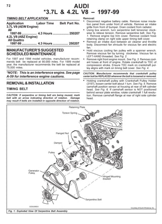 72 AUDI
*3.7L & 4.2L V8 – 1997-99
TIMING BELT APPLICATION
Application Labor Time Belt Part No.
3.7L V8 (AEW Engine)
A8
1997-99 ................. 4.3 Hours ..................250207
4.2L V8 (ABZ Engine)
A8 Quattro
1997-99 ................. 4.3 Hours ................. 250207
MANUFACTURER’SSUGGESTED
SCHEDULEDMAINTENANCE
For 1997 and 1998 model vehicles, manufacturer recom-
mends belt be replaced at 90,000 miles. For 1999 model
year, the manufacturer recommends the belt be replaced at
75,000 miles.
*NOTE: This is an interference engine. See page
A-59 for interference engine cautions.
REMOVAL&INSTALLATION
TIMING BELT
CAUTION: If serpentine or timing belt are being reused, mark
belt with an arrow indicating direction of rotation. Damage
may result if belts are installed in opposite direction of rotation.
Fig. 1: Exploded View Of Serpentine Belt Assembly
Removal:
• Disconnect negative battery cable. Remove noise insula-
tion panel from under front of vehicle. Remove air intake
grille from front of bumper. Drain coolant from radiator.
• Using box wrench, turn serpentine belt tensioner clock-
wise to relieve tension. Remove serpentine belt. See Fig.
1. Remove engine top trim cover. Remove coolant hose
retaining clamp on right side upper timing belt cover.
• Remove air intake duct between air cleaner and throttle
body. Disconnect fan shrouds for viscous fan and electric
fan.
• Hold viscous cooling fan pulley with a spanner wrench.
Remove viscous fan by turning clockwise. Viscous fan is
LEFT-HAND threaded. See Fig. 2.
• Remove right front engine mount. See Fig. 3. Remove cool-
ant hoses at front of engine. Rotate crankshaft to TDC of
compression stroke. Ensure TDC mark on crankshaft pul-
ley aligns with mark on timing belt cover. See Fig. 4.
CAUTION: Manufacturer recommends that crankshaft pulley
center bolt be REPLACED whenever the bolt is loosened or removed.
• Holding crankshaft pulley with Crankshaft Pulley Holder
(3197), loosen center bolt about 1 turn. See Fig. 5. Remove
camshaft position sensor at housing at rear of left cylinder
head. See Fig. 6. If camshaft sensor is NOT positioned
behind sensor plate window, rotate crankshaft 1 full revolu-
tion. Remove camshaft flange at rear of right side cylinder
head.
Courtesy of Audi of America, Inc.
 