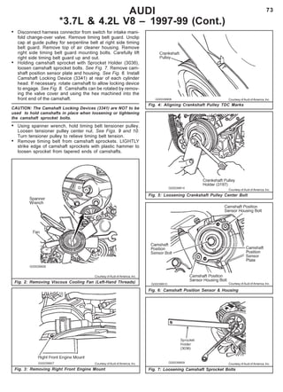 73AUDI
*3.7L & 4.2L V8 – 1997-99 (Cont.)
Fig. 4: Aligning Crankshaft Pulley TDC Marks
Fig. 2: Removing Viscous Cooling Fan (Left-Hand Threads)
• Disconnect harness connector from switch for intake mani-
fold change-over valve. Remove timing belt guard. Unclip
cap at guide pulley for serpentine belt at right side timing
belt guard. Remove top of air cleaner housing. Remove
right side timing belt guard mounting bolts. Carefully lift
right side timing belt guard up and out.
• Holding camshaft sprocket with Sprocket Holder (3036),
loosen camshaft sprocket bolts. See Fig. 7. Remove cam-
shaft position sensor plate and housing. See Fig. 6. Install
Camshaft Locking Device (3341) at rear of each cylinder
head. If necessary, rotate camshaft to allow locking device
to engage. See Fig. 8. Camshafts can be rotated by remov-
ing the valve cover and using the hex machined into the
front end of the camshaft.
CAUTION: The Camshaft Locking Devices (3341) are NOT to be
used to hold camshafts in place when loosening or tightening
the camshaft sprocket bolts.
• Using spanner wrench, hold timing belt tensioner pulley.
Loosen tensioner pulley center nut. See Figs. 9 and 10.
Turn tensioner pulley to relieve timing belt tension.
• Remove timing belt from camshaft sprockets. LIGHTLY
strike edge of camshaft sprockets with plastic hammer to
loosen sprocket from tapered ends of camshafts.
Fig. 3: Removing Right Front Engine Mount
Fig. 5: Loosening Crankshaft Pulley Center Bolt
Fig. 6: Camshaft Position Sensor & Housing
Fig. 7: Loosening Camshaft Sprocket Bolts
Courtesy of Audi of America, Inc.
Courtesy of Audi of America, Inc.
Courtesy of Audi of America, Inc.
Courtesy of Audi of America, Inc.
Courtesy of Audi of America, Inc.
Courtesy of Audi of America, Inc.
 