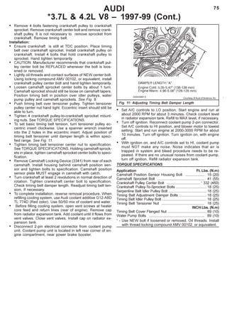 75
• Remove 4 bolts fastening crankshaft pulley to crankshaft
sprocket. Remove crankshaft center bolt and remove crank-
shaft pulley. It is not necessary to remove sprocket from
crankshaft. Remove timing belt.
Installation:
• Ensure crankshaft is still at TDC position. Place timing
belt over crankshaft sprocket. Install crankshaft pulley on
crankshaft. Install 4 bolts that hold crankshaft pulley to
sprocket. Hand tighten temporarily.
• CAUTION: Manufacturer recommends that crankshaft pul-
ley center bolt be REPLACED whenever the bolt is loos-
ened or removed.
• Lightly oil threads and contact surfaces of NEW center bolt.
Using locking compound AMV 00102, or equivalent, install
crankshaft pulley center bolt and hand tighten temporarily.
• Loosen camshaft sprocket center bolts by about 1 turn.
Camshaft sprocket should still be loose on camshaft tapers.
Position timing belt in position over idler pulleys, water
pump pulley and camshaft sprockets. See Fig. 9.
• Push timing belt over tensioner pulley. Tighten tensioner
pulley center nut hand tight. Eccentric insert should still be
able to turn.
• Tighten 4 crankshaft pulley-to-crankshaft sprocket mount-
ing nuts. See TORQUE SPECIFICATIONS.
• To set basic timing belt tension, turn tensioner pulley ec-
centric insert clockwise. Use a spanner wrench inserted
into the 2 holes in the eccentric insert. Adjust position of
timing belt tensioner until damper length is within speci-
fied range. See Fig. 11.
• Tighten timing belt tensioner center nut to specification.
See TORQUE SPECIFICATIONS. Holding camshaft sprock-
ets in place, tighten camshaft sprocket center bolts to speci-
fication.
• Remove Camshaft Locking Device (3341) from rear of each
camshaft. Install housing behind camshaft position sen-
sor and tighten bolts to specification. Camshaft position
sensor plate MUST engage in camshaft with catch.
• Turn crankshaft at least 2 revolutions in normal direction of
rotation. Tighten crankshaft center bolt to specification.
Check timing belt damper length. Readjust timing belt ten-
sion, if necessary.
• To complete installation, reverse removal procedure. When
refilling cooling system, use Audi coolant additive G12-A8D
TL 774D (Red color). Use 50/50 mix of coolant and water.
• Before filling cooling system, open vent screws at heater
core feed and return lines (rear of engine). Remove cap
from radiator expansion tank. Add coolant until it flows from
vent valves. Close vent valves. Install cap on radiator ex-
pansion tank.
• Disconnect 2-pin electrical connector from coolant pump
unit. Coolant pump unit is located in left rear corner of en-
gine compartment, near power brake booster.
Fig. 11: Adjusting Timing Belt Damper Length
AUDI
*3.7L & 4.2L V8 – 1997-99 (Cont.)
• Set A/C controls to LO position. Start engine and run at
about 2000 RPM for about 3 minutes. Check coolant level
in radiator expansion tank. Refill to MAX level, if necessary.
• Turn off ignition. Reconnect coolant pump 2-pin connector.
Set A/C controls to HI position, and blower motor to lowest
setting. Start and run engine at 2000-3000 RPM for about
10 minutes. Turn off ignition. Turn ignition on, with engine
off.
• With ignition on, and A/C controls set to HI, coolant pump
must NOT make any noise. Noise indicates that air is
trapped in system and bleed procedure needs to be re-
peated. If there are no unusual noises from coolant pump,
turn off ignition. Refill radiator expansion tank.
TORQUE SPECIFICATIONS
Application Ft. Lbs. (N.m)
Camshaft Position Sensor Housing Bolt ................... 15 (20)
Camshaft Sprocket Bolt .............................................. 41 (55)
Crankshaft Pulley Center Bolt .................................1
332 (450)
Crankshaft Pulley-To-Sprocket Bolts .............................. 18 (25)
Serpentine Belt Idler Pulley Bolt ..................................... 18 (25)
Timing Belt Adjustment Damper Bolts ........................... 18 (25)
Timing Belt Idler Pulley Bolt............................................ 18 (25)
Timing Belt Tensioner Nut .......................................... 18 (25)
INCH Lbs. (N.m)
Timing Belt Cover Flanged Nut ...................................... 89 (10)
Water Pump Bolts ...................................................... 89 (10)
1
- Use NEW bolt if loosened or removed. Oil threads. Install
     with thread locking compound AMV 00102, or equivalent.
Courtesy of Audi of America, Inc.
 