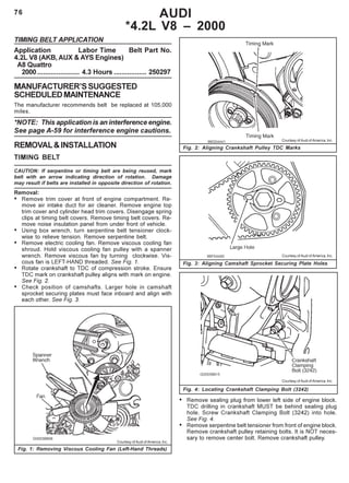 76
Fig. 2: Aligning Crankshaft Pulley TDC Marks
Fig. 3: Aligning Camshaft Sprocket Securing Plate Holes
AUDI
*4.2L V8 – 2000
TIMING BELT APPLICATION
Application Labor Time Belt Part No.
4.2L V8 (AKB, AUX & AYS Engines)
A8 Quattro
2000...................... 4.3 Hours ................. 250297
MANUFACTURER’SSUGGESTED
SCHEDULEDMAINTENANCE
The manufacturer recommends belt be replaced at 105,000
miles.
*NOTE: This application is an interference engine.
See page A-59 for interference engine cautions.
REMOVAL&INSTALLATION
TIMING BELT
CAUTION: If serpentine or timing belt are being reused, mark
belt with an arrow indicating direction of rotation. Damage
may result if belts are installed in opposite direction of rotation.
Removal:
• Remove trim cover at front of engine compartment. Re-
move air intake duct for air cleaner. Remove engine top
trim cover and cylinder head trim covers. Disengage spring
clips at timing belt covers. Remove timing belt covers. Re-
move noise insulation panel from under front of vehicle.
• Using box wrench, turn serpentine belt tensioner clock-
wise to relieve tension. Remove serpentine belt.
• Remove electric cooling fan. Remove viscous cooling fan
shroud. Hold viscous cooling fan pulley with a spanner
wrench. Remove viscous fan by turning clockwise. Vis-
cous fan is LEFT-HAND threaded. See Fig. 1.
• Rotate crankshaft to TDC of compression stroke. Ensure
TDC mark on crankshaft pulley aligns with mark on engine.
See Fig. 2.
• Check position of camshafts. Larger hole in camshaft
sprocket securing plates must face inboard and align with
each other. See Fig. 3.
Fig. 1: Removing Viscous Cooling Fan (Left-Hand Threads)
• Remove sealing plug from lower left side of engine block.
TDC drilling in crankshaft MUST be behind sealing plug
hole. Screw Crankshaft Clamping Bolt (3242) into hole.
See Fig. 4.
• Remove serpentine belt tensioner from front of engine block.
Remove crankshaft pulley retaining bolts. It is NOT neces-
sary to remove center bolt. Remove crankshaft pulley.
Courtesy of Audi of America, Inc.
Fig. 4: Locating Crankshaft Clamping Bolt (3242)
Courtesy of Audi of America, Inc.
Courtesy of Audi of America, Inc.
Courtesy of Audi of America, Inc.
 