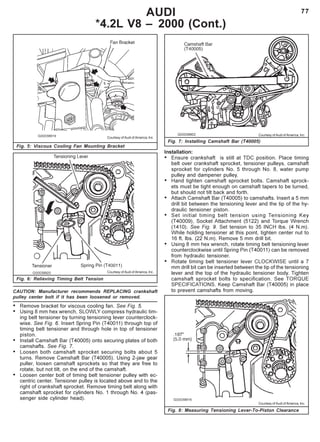 77AUDI
*4.2L V8 – 2000 (Cont.)
CAUTION: Manufacturer recommends REPLACING crankshaft
pulley center bolt if it has been loosened or removed.
• Remove bracket for viscous cooling fan. See Fig. 5.
• Using 8 mm hex wrench, SLOWLY compress hydraulic tim-
ing belt tensioner by turning tensioning lever counterclock-
wise. See Fig. 6. Insert Spring Pin (T40011) through top of
timing belt tensioner and through hole in top of tensioner
piston.
• Install Camshaft Bar (T40005) onto securing plates of both
camshafts. See Fig. 7.
• Loosen both camshaft sprocket securing bolts about 5
turns. Remove Camshaft Bar (T40005). Using 2-jaw gear
puller, loosen camshaft sprockets so that they are free to
rotate, but not tilt, on the end of the camshaft.
• Loosen center bolt of timing belt tensioner pulley with ec-
centric center. Tensioner pulley is located above and to the
right of crankshaft sprocket. Remove timing belt along with
camshaft sprocket for cylinders No. 1 through No. 4 (pas-
senger side cylinder head).
Fig. 7: Installing Camshaft Bar (T40005)
Fig. 8: Measuring Tensioning Lever-To-Piston Clearance
Courtesy of Audi of America, Inc.
Courtesy of Audi of America, Inc.
Courtesy of Audi of America, Inc.
Fig. 6: Relieving Timing Belt Tension
Courtesy of Audi of America, Inc.
Fig. 5: Viscous Cooling Fan Mounting Bracket
Installation:
• Ensure crankshaft is still at TDC position. Place timing
belt over crankshaft sprocket, tensioner pulleys, camshaft
sprocket for cylinders No. 5 through No. 8, water pump
pulley and dampener pulley.
• Hand tighten camshaft sprocket bolts. Camshaft sprock-
ets must be tight enough on camshaft tapers to be turned,
but should not tilt back and forth.
• Attach Camshaft Bar (T40005) to camshafts. Insert a 5 mm
drill bit between the tensioning lever and the tip of the hy-
draulic tensioner piston.
• Set initial timing belt tension using Tensioning Key
(T40009), Socket Attachment (5122) and Torque Wrench
(1410). See Fig. 9. Set tension to 35 INCH lbs. (4 N.m).
While holding tensioner at this point, tighten center nut to
16 ft. lbs. (22 N.m). Remove 5 mm drill bit.
• Using 8 mm hex wrench, rotate timing belt tensioning lever
counterclockwise until Spring Pin (T40011) can be removed
from hydraulic tensioner.
• Rotate timing belt tensioner lever CLOCKWISE until a 7
mm drill bit can be inserted between the tip of the tensioning
lever and the top of the hydraulic tensioner body. Tighten
camshaft sprocket bolts to specification. See TORQUE
SPECIFICATIONS. Keep Camshaft Bar (T40005) in place
to prevent camshafts from moving.
 