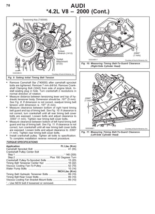 78 AUDI
*4.2L V8 – 2000 (Cont.)
Fig. 9: Setting Initial Timing Belt Tension
Fig. 10: Measuring Timing Belt-To-Guard Clearance
(Right-Side Cylinder Head)
Courtesy of Audi of America, Inc.
Courtesy of Audi of America, Inc.
• Remove Camshaft Bar (T40005) after camshaft sprocket
bolts are tightened. Remove 7 mm drill bit. Remove Crank-
shaft Clamping Bolt (3242) from side of engine block. In-
stall sealing plug in hole. Turn crankshaft 2 revolutions in
normal direction of rotation.
• Measure distance between tensioning lever and top of hy-
draulic tensioner body. Dimension should be .197” (5 mm).
See Fig. 8. If dimension is not correct, readjust timing belt
tension until dimension is .197” (5 mm).
• Measure clearance between bottom of right hand timing
belt guard and top of timing belt. See Fig. 10. If clearance is
not correct, turn crankshaft until all rear timing belt cover
bolts are exposed. Loosen bolts and adjust clearance to
.0393” (1 mm). Tighten rear timing belt cover bolts.
• Measure clearance between bottom of left hand timing belt
guard and top of timing belt. See Fig. 11. If clearance is not
correct, turn crankshaft until all rear timing belt cover bolts
are exposed. Loosen bolts and adjust clearance to .0393”
(1 mm). Tighten rear timing belt cover bolts.
• Install crankshaft pulley. Tighten all bolts to specification.
To complete installation reverse removal procedure.
TORQUE SPECIFICATIONS
Application Ft. Lbs. (N.m)
Camshaft Sprocket Bolt .............................................. 41 (55)
Crankshaft Pulley Center Bolt
Step 1 .....................................................................1
148 (200)
Step 2 ................................................. Plus 180 Degrees Turn
Crankshaft Pulley-To-Sprocket Bolts .............................. 15 (20)
Timing Belt Tensioner Center Nut ................................ 16 (22)
Viscous Cooling Fan-To-Pulley ...................................... 52 (70)
Water Pump Bolts ...................................................... 10 (14)
INCH Lbs. (N.m)
Timing Belt Hydraulic Tensioner Bolts ........................... 89 (10)
Timing Belt Rear Cover Bolts ......................................... 89 (10)
Viscous Cooling Fan Bracket Mount Bolts ..................... 89 (10)
1
- Use NEW bolt if loosened or removed.
Courtesy of Audi of America, Inc.
Fig. 11: Measuring Timing Belt-To-Guard Clearance
(Left-Side Cylinder Head)
 