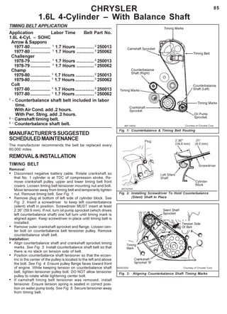 85
Fig. 1: Counterbalance & Timing Belt Routing
Fig. 3: Aligning Counterbalance Shaft Timing Marks
CHRYSLER
1.6L 4-Cylinder – With Balance Shaft
TIMING BELT APPLICATION
Application Labor Time Belt Part No.
1.6L 4-Cyl. – SOHC
Arrow & Sapporo
1977-80 ................ 1
1.7 Hours .............. 2
250013
1977-80 ................ 1
1.7 Hours .............. 3
250062
Challenger
1978-79 ................ 1
1.7 Hours .............. 2
250013
1978-79 ................ 1
1.7 Hours .............. 3
250062
Champ
1979-80 ................ 1
1.7 Hours ...............2
250013
1979-80 ................ 1
1.7 Hours ...............3
250062
Colt
1977-80 ................ 1
1.7 Hours ...............2
250013
1977-80 ................ 1
1.7 Hours ...............3
250062
1
- Counterbalance shaft belt included in labor
time.
With Air Cond. add .2 hours.
With Pwr. Strng. add .2 hours.
2 –
Camshaft timing belt.
3 –
Counterbalance shaft belt.
MANUFACTURER’SSUGGESTED
SCHEDULEDMAINTENANCE
The manufacturer recommends the belt be replaced every
60,000 miles.
REMOVAL&INSTALLATION
TIMING BELT
Removal:
• Disconnect negative battery cable. Rotate crankshaft so
that No. 1 cylinder is at TDC of compression stroke. Re-
move crankshaft pulley, upper and lower timing belt front
covers. Loosen timing belt tensioner mounting nut and bolt.
Move tensioner away from timing belt and temporarily tighten
nut. Remove timing belt. See Fig. 1.
• Remove plug at bottom of left side of cylinder block. See
Fig. 2. Insert a screwdriver to keep left counterbalance
(silent) shaft in position. Screwdriver MUST insert at least
2.36” (59.9 mm). If not, turn oil pump sprocket (which drives
left counterbalance shaft) one full turn until timing mark is
aligned again. Keep screwdriver in place until timing belt is
installed.
• Remove outer crankshaft sprocket and flange. Loosen cen-
ter bolt on counterbalance belt tensioner pulley. Remove
counterbalance shaft belt.
Installation:
• Align counterbalance shaft and crankshaft sprocket timing
marks. See Fig. 3. Install counterbalance shaft belt so that
there is no slack on tension side of belt.
• Position counterbalance shaft tensioner so that the eccen-
tric in the center of the pulley is located to the left and above
the bolt. See Fig. 4. Ensure pulley flange faces toward front
of engine. While keeping tension on counterbalance shaft
belt, tighten tensioner pulley bolt. DO NOT allow tensioner
pulley to rotate while tightening center bolt.
• If camshaft timing belt tensioner was removed, install
tensioner. Ensure tension spring is seated in correct posi-
tion on water pump body. See Fig. 5. Secure tensioner away
from timing belt.
Fig. 2: Installing Screwdriver To Hold Counterbalance
(Silent) Shaft In Place
 