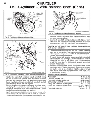 86 CHRYSLER
1.6L 4-Cylinder – With Balance Shaft (Cont.)
Fig. 4: Positioning Counterbalance Pulley
• Install outer crankshaft sprocket. Install camshaft timing
belt first on crankshaft sprocket, then around the oil pump
sprocket and camshaft sprocket. Keep slack out of belt
during installation. Ensure crankshaft, camshaft and oil
sprocket timing marks are still aligned.
• Remove screwdriver inserted in left side of engine block.
Install plug. Temporarily install crankshaft pulley to prevent
timing belt movement when crankshaft is turned. Loosen
camshaft timing belt tensioner nut and bolt.
• Lightly push camshaft belt tensioner toward timing belt.
Ensure timing belt fully meshes with all teeth on sprockets.
Tighten camshaft timing belt tensioner mounting nut first,
Fig. 5: Positioning Camshaft Timing Belt Tensioner Spring
then bolt. If bolt is tightened first, the tensioner may also
turn more than necessary.
• Ensure all camshaft timing marks are still aligned. Turn
crankshaft one revolution in normal direction of rotation
(clockwise). Do NOT turn crankshaft counterclockwise.
CAUTION: Do NOT push or twist camshaft timing belt during
final tension adjustment.
• Loosen tensioner mounting bolt and nut. This will take any
slack out of timing belt. Final tighten tensioner mounting
nut to specified torque. See TORQUE SPECIFICATIONS.
Tighten tensioner mounting bolt.
• To check timing belt tension, grasp camshaft timing belt
between thumb and forefinger. Clearance between back of
timing belt and edge of rear timing case seal line should
be .47” (12 mm). See Fig. 6. Readjust camshaft timing belt
tension, if necessary.
• Remove crankshaft pulley. Install timing belt covers. Install
crankshaft pulley. Tighten crankshaft sprocket center bolt
and pulley bolts to specification. Install accessory drive
belts. Adjust drive belts to proper tension. See page A-60
for belt tension ranges.
TORQUE SPECIFICATIONS
Application Ft. Lbs. (N.m)
Camshaft Sprocket Bolt ...................................... 44-57 (60-78)
Crankshaft Sprocket Center Bolt ........................ 44-50 (60-68)
Oil Pump Sprocket Bolt ....................................... 25-28 (34-39)
Timing Belt Tensioner Mounting Bolt ................ 16-21 (22-29)
Timing Belt Tensioner Mounting Nut ................ 16-21 (22-29)
INCH Lbs. (N.m)
Crankshaft Pulley Bolt ...................................... 90-102 (10-11)
Fig. 6: Checking Camshaft Timing Belt Tension
 