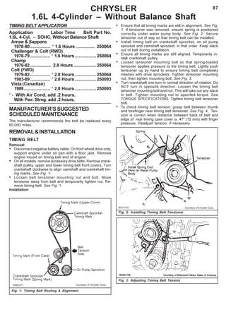 87CHRYSLER
1.6L 4-Cylinder – Without Balance Shaft
TIMING BELT APPLICATION
Application Labor Time Belt Part No.
1.6L 4-Cyl. – SOHC, Without Balance Shaft
Arrow & Sapporo
1978-80 ................ 1
1.6 Hours ............... 250064
Challenger & Colt (RWD)
1978-79 ................ 1
1.6 Hours .................250064
Champ
1979-82 ................. 2.8 Hours ..................250064
Colt (FWD)
1979-82 ................ 1
2.8 Hours .................250064
1983-89 ................ 1
2.8 Hours .................250093
Vista (Canadian)
1989..................... 1
2.8 Hours .................250093
1
- With Air Cond. add .2 hours.
With Pwr. Strng. add .2 hours.
MANUFACTURER’SSUGGESTED
SCHEDULEDMAINTENANCE
The manufacturer recommends the belt be replaced every
60,000 miles.
REMOVAL&INSTALLATION
TIMING BELT
Removal:
• Disconnect negative battery cable. On front wheel drive only,
support engine under oil pan with a floor jack. Remove
engine mount on timing belt end of engine.
• On all models, remove accessory drive belts. Remove crank-
shaft pulley, upper and lower timing belt front covers. Turn
crankshaft clockwise to align camshaft and crankshaft tim-
ing marks. See Fig. 1.
• Loosen belt tensioner mounting nut and bolt. Move
tensioner away from belt and temporarily tighten nut. Re-
move timing belt. See Fig. 1.
Installation:
Fig. 1: Timing Belt Routing & Alignment
Fig. 2: Installing Timing Belt Tensioner
Fig. 3: Adjusting Timing Belt Tension
• Ensure that all timing marks are still in alignment. See Fig.
1. If tensioner was removed, ensure spring is positioned
correctly under water pump body. See Fig. 2. Secure
tensioner out of way so that timing belt can be installed.
• Install timing belt on crankshaft sprocket, on oil pump
sprocket and camshaft sprocket, in that order. Keep slack
out of belt during installation.
• Ensure all timing marks are still aligned. Temporarily in-
stall crankshaft pulley.
• Loosen tensioner mounting bolt so that spring-loaded
tensioner applies pressure to the timing belt. Lightly push
tensioner up by hand to ensure timing belt completely
meshes with drive sprockets. Tighten tensioner mounting
nut, then tighten mounting bolt. See Fig. 3.
• Turn crankshaft one turn in normal direction of rotation. Do
NOT turn in opposite direction. Loosen the timing belt
tensioner mounting bolt and nut. This will take out any slack
in belt. Tighten mounting nut to specifed torque. See
TORQUE SPECIFICATIONS. Tighten timing belt tensioner
bolt.
• To check timing belt tension, grasp belt between thumb
and forefinger near timing belt tensioner. See Fig. 4. Ten-
sion is correct when distance between back of belt and
edge of rear timing case cover is .47" (12 mm) with finger
pressure. Readjust tension, if necessary.
 