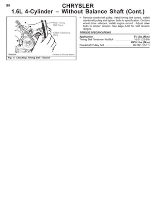 88 CHRYSLER
1.6L 4-Cylinder – Without Balance Shaft (Cont.)
Fig. 4: Checking Timing Belt Tension
• Remove crankshaft pulley. Install timing belt covers. Install
crankshaft pulley and tighten bolts to specification. On front
wheel drive vehicles, install engine mount. Adjust drive
belts to proper tension. See page A-60 for belt tension
ranges.
TORQUE SPECIFICATIONS
Application Ft. Lbs. (N.m)
Timing Belt Tensioner Nut/Bolt ......................... 16-21 (22-29)
INCH Lbs. (N.m)
Crankshaft Pulley Bolt ...................................... 90-102 (10-11)
 