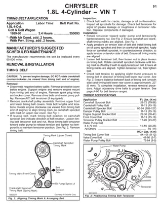 91CHRYSLER
1.8L 4-Cylinder – VIN T
TIMING BELT APPLICATION
Application Labor Time1
Belt Part No.
1.8L 4-Cyl.
Colt & Colt Wagon
1989-90 ................. 2.4 Hours .................250093
1
-With Air Cond. add .2 hours.
With Pwr. Strng. add .2 hours.
MANUFACTURER’SSUGGESTED
SCHEDULEDMAINTENANCE
The manufacturer recommends the belt be replaced every
60,000 miles.
REMOVAL&INSTALLATION
TIMING BELT
CAUTION: To prevent engine damage, DO NOT rotate crankshaft
counterclockwise (as viewed from timing belt end of engine).
Removal:
• Disconnect negative battery cable. Remove protective cover
below engine. Support engine and remove engine mount
from timing belt end of engine. Remove spark plug wires
and rocker cover. Remove drive belts and water pump pul-
ley. Remove A/C belt tensioner (if equipped).
• Remove crankshaft pulley assembly. Remove upper front
and lower timing belt covers. Note bolt lengths and loca-
tions. Rotate engine clockwise (as viewed from timing belt
end of engine) to align timing mark on camshaft sprocket
with mark on upper rear cover. See Fig. 1.
• If reusing belt, mark timing belt position on camshaft
sprocket and indicate direction of belt rotation. Loosen tim-
ing belt tensioner bolt and nut. Move timing belt tensioner
toward water pump to release tension and tighten nut tem-
porarily to maintain tensioner position. See Fig. 2. Remove
timing belt.
Inspection:
• Check belt teeth for cracks, damage or oil contamination.
Inspect all sprockets for damage. Check belt tensioner for
signs of grease leakage or roughness in tensioner rota-
tion. Replace components if damaged.
Installation:
• Rotate tensioner toward water pump and temporarily
tighten retaining nut. See Fig. 2. Ensure camshaft and crank-
shaft timing marks are aligned. See Fig. 1.
• Apply pressure on tension side of belt and install timing belt
on oil pump sprocket and then on crankshaft sprocket. Apply
force on camshaft sprocket, in counterclockwise direction, to
apply tension on tension side of belt. Ensure all timing marks
are aligned.
• Loosen belt tensioner bolt, then loosen nut to place tension
on timing belt. Rotate camshaft sprocket clockwise until tim-
ing mark is offset by 2 teeth to apply tension on belt. Ensure all
timing marks are aligned. Tighten tensioner nut, then tighten
bolt.
• Check belt tension by applying slight thumb pressure to
timing belt in direction of timing belt lower rear cover. See
Fig. 3. Ensure distance between back of timing belt (smooth
side) and timing belt lower rear cover is approximately .23"
(6 mm). To complete installation, reverse removal proce-
dure. Adjust accessory drive belts to proper tension. See
page A-60 for belt tension ranges.
TORQUE SPECIFICATIONS
Application Ft. Lbs. (N.m)
Camshaft Sprocket Bolt .................................... 58-72 (79-98)
Crankshaft Pulley Bolt ...................................... 11-13 (15-18)
Crankshaft Sprocket Bolt ............................. 80-94 (109-127)
Damper Pulley Bolt ........................................... 11-13 (15-18)
Engine Support Bracket Bolt ............................. 22-30 (30-41)
Front Cover Bolt ................................................ 11-13 (15-18)
Tensioner Pulley Bracket Bolt ........................... 17-20 (23-27)
Water Pump Bolt
8 X 70 mm ...................................................... 15-19 (20-26)
All Others .................................................................. 10 (14)
INCH Lbs. (N.m)
Timing Belt Cover Bolt ...................................... 84-108 (9-12)
Valve Cover Bolt .................................................... 48-60 (5-7)
Water Pump Pulley Bolt ........................................ 72-84 (8-9)
Fig. 1: Aligning Timing Mark & Arranging Belt
Fig. 2: Positioning Timing Belt Tensioner
 