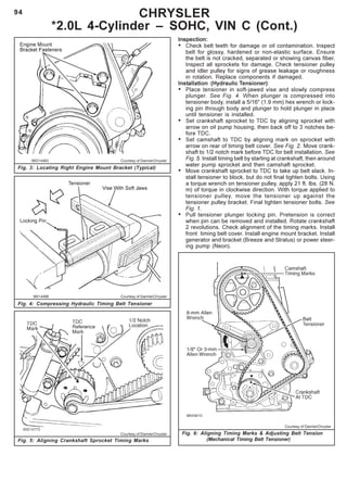 94
96D14483 Courtesy of DaimlerChrysler
Fig. 3: Locating Right Engine Mount Bracket (Typical)
CHRYSLER
*2.0L 4-Cylinder – SOHC, VIN C (Cont.)
Fig. 4: Compressing Hydraulic Timing Belt Tensioner
96I14488 Courtesy of DaimlerChrysler
Inspection:
• Check belt teeth for damage or oil contamination. Inspect
belt for glossy, hardened or non-elastic surface. Ensure
the belt is not cracked, separated or showing canvas fiber.
Inspect all sprockets for damage. Check tensioner pulley
and idler pulley for signs of grease leakage or roughness
in rotation. Replace components if damaged.
Installation (Hydraulic Tensioner):
• Place tensioner in soft-jawed vise and slowly compress
plunger. See Fig. 4. When plunger is compressed into
tensioner body, install a 5/16" (1.9 mm) hex wrench or lock-
ing pin through body and plunger to hold plunger in place
until tensioner is installed.
• Set crankshaft sprocket to TDC by aligning sprocket with
arrow on oil pump housing, then back off to 3 notches be-
fore TDC.
• Set camshaft to TDC by aligning mark on sprocket with
arrow on rear of timing belt cover. See Fig. 2. Move crank-
shaft to 1/2 notch mark before TDC for belt installation. See
Fig. 5. Install timing belt by starting at crankshaft, then around
water pump sprocket and then camshaft sprocket.
• Move crankshaft sprocket to TDC to take up belt slack. In-
stall tensioner to block, but do not final tighten bolts. Using
a torque wrench on tensioner pulley, apply 21 ft. lbs. (28 N.
m) of torque in clockwise direction. With torque applied to
tensioner pulley, move the tensioner up against the
tensioner pulley bracket. Final tighten tensioner bolts. See
Fig. 1.
• Pull tensioner plunger locking pin. Pretension is correct
when pin can be removed and installed. Rotate crankshaft
2 revolutions. Check alignment of the timing marks. Install
front timing belt cover. Install engine mount bracket. Install
generator and bracket (Breeze and Stratus) or power steer-
ing pump (Neon).
Fig. 5: Aligning Crankshaft Sprocket Timing Marks
Courtesy of DaimlerChrysler Fig. 6: Aligning Timing Marks & Adjusting Belt Tension
(Mechanical Timing Belt Tensioner)
Courtesy of DaimlerChrysler
 