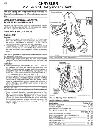 102
NOTE: A timing belt component kit is available for
thisapplication.Seepage Iforinformationoncomponent
kits.
MANUFACTURER’SSUGGESTED
SCHEDULEDMAINTENANCE
Although the manufacturer does not recommend a specific
scheduled maintenance interval, belt manufacturers suggest
the belt be replaced at 60,000 mile intervals.
REMOVAL&INSTALLATION
TIMING BELT
Removal:
• Disconnect negative battery cable. Remove all accessory
drive belts. If necessary, remove alternator, mounting brack-
ets, and A/C compressor (if equipped). DO NOT discon-
nect refrigerant lines. Remove A/C belt idler pulley.
• Raise and support vehicle. Remove right inner splash shield.
Remove water pump and crankshaft pulleys. Remove upper
and lower timing belt covers. See Fig. 1. Support engine using
a jack.
CAUTION: If timing belt is to be reused, mark direction of rotation
for reassembly reference.
• Remove right engine mount bolt, and raise engine slightly.
Loosen the timing belt tensioner and remove timing belt. See
Fig. 2.
Installation:
• Remove spark plugs. Place cylinder No. 1 on TDC. Align tim-
ing marks on crankshaft and intermediate shaft sprockets.
See Fig 3. Rotate camshaft sprocket until 2 marked arrows on
sprocket hub align with camshaft bearing cap-to-cylinder head
parting line. Small hole in camshaft sprocket must be at 12
o’clock relative to cylinder head line. See Fig. 3.
• Install timing belt. Ensure timing belt is installed in original
direction of rotation. Install Timing Belt Tensioner (C-4703)
horizontally on large hex of belt tensioner pulley. Loosen
tensioner lock nut (if necessary) to reset belt tensioner to
within a 15-degree axis of horizontal position of tool. See
Fig. 2. Tighten lock nut.
CAUTION: DO NOT rotate crankshaft counterclockwise. DO NOT
rotate engine using camshaft or intermediate shaft sprocket bolts.
• Rotate crankshaft clockwise 2 complete revolutions to TDC.
Tighten tensioner retaining bolt to specification while hold-
ing belt tensioner wrench in position. See TORQUE SPECI-
FICATIONS. Check all timing marks for proper alignment.
To complete installation, reverse removal procedure. Ad-
just drive belts to proper tension. See page A-60 for belt
tension ranges.
CHRYSLER
2.2L & 2.5L 4-Cylinder (Cont.)
Fig. 2: Adjusting Timing Belt Tension
96I14660 Courtsey of Chrysler Corp.
Fig. 1: Removing Timing Belt Covers
TORQUE SPECIFICATIONS
Application Ft. Lbs. (N.m)
Bracket-To-Block Bolt ................................................. 70 (95)
Damper Weight ............................................... 21-23 (28-30)
Intermediate Shaft Sprocket Bolt ................................. 65 (88)
Timing Belt Tensioner Bolt ......................................... 40 (54)
INCH Lbs. (N.m)
Balance Shaft Chain Guide Nut ................................ 106 (12)
Balance Shaft Chain Pivot & Tensioner Bolt ............. 106 (12)
Balance Shaft Cover Bolt .......................................... 106 (12)
Intermediate Shaft Retainer Bolt ............................... 106 (12)
Timing Belt Cover Bolt .................................................. 44 (5)
Valve Cover Bolt ........................................................ 106 (12)
Water Pump Pulley Bolt ............................................ 106 (12)
 
