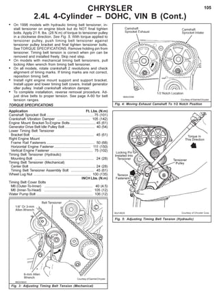 105
Fig. 3: Adjusting Timing Belt Tension (Mechanical)
CHRYSLER
2.4L 4-Cylinder – DOHC, VIN B (Cont.)
Courtesy of DaimlerChrysler
Fig. 4: Moving Exhaust Camshaft To 1/2 Notch Position
Courtesy of DaimlerChrysler
Fig. 5: Adjusting Timing Belt Tension (Hydraulic)
• On 1996 models with hydraulic timing belt tensioner, in-
stall tensioner on engine block but do NOT final tighten
bolts. Apply 21 ft. lbs. (28 N.m) of torque to tensioner pulley
in a clockwise direction. See Fig. 5. With torque applied to
tensioner pulley, push timing belt tensioner against
tensioner pulley bracket and final tighten tensioner bolts.
See TORQUE SPECIFICATIONS. Remove holding pin from
tensioner. Timing belt tension is correct when pin can be
removed and installed freely. Skip next step.
• On models with mechanical timing belt tensioners, pull
locking Allen wrench from timing belt tensioner.
• On all models, rotate crankshaft 2 revolutions and check
alignment of timing marks. If timing marks are not correct,
reposition timing belt.
• Install right engine mount support and support bracket.
Install upper and lower timing belt covers. Install generator
idler pulley. Install crankshaft vibration damper.
• To complete installation, reverse removal procedure. Ad-
just drive belts to proper tension. See page A-60 for belt
tension ranges.
TORQUE SPECIFICATIONS
Application Ft. Lbs. (N.m)
Camshaft Sprocket Bolt................................................ 75 (101)
Crankshaft Vibration Damper ................................. 105 (142)
Engine Mount Bracket-To-Engine Bolts.......................... 45 (61)
Generator Drive Belt Idle Pulley Bolt .............................. 40 (54)
Lower Timing Belt Tensioner
Bracket Bolt .............................................................. 45 (61)
Right Engine Mount
Frame Rail Fasteners ................................................. 50 (68)
Horizontal Engine Fastener..................................... 111 (150)
Vertical Engine Fastener ........................................... 75 (102)
Timing Belt Tensioner (Hydraulic)
Mounting Bolt ............................................................ 24 (28)
Timing Belt Tensioner (Mechanical)
Center Bolt ................................................................... 24 (28)
Timing Belt Tensioner Assembly Bolt ....................... 45 (61)
Wheel Lug Nut .......................................................... 100 (135)
INCH Lbs. (N.m)
Timing Belt Cover Bolts
M6 (Outer-To-Inner) ................................................. 40 (4.5)
M6 (Inner-To-Head) ................................................ 105 (12)
Water Pump Bolt ......................................................... 106 (12)
 