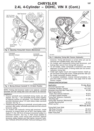 107
Fig. 3: Adjusting Timing Belt Tension (Mechanical)
CHRYSLER
2.4L 4-Cylinder – DOHC, VIN X (Cont.)
Courtesy of DaimlerChrysler
Fig. 4: Moving Exhaust Camshaft To 1/2 Notch Position
Courtesy of DaimlerChrysler
NOTE: If timing belt tensioner needs to be replaced, camshaft
sprockets and rear timing belt cover will need to be removed.
Installation:
• Ensure camshaft and crankshaft timing marks are still
aligned. See Fig. 1. Set camshafts timing marks together
by aligning notches on sprockets. Turn exhaust camshaft
sprocket clockwise about 1/2 notch below intake camshaft
sprocket. See Fig. 4.
• Install timing belt starting at crankshaft, around water pump
sprocket, idler pulley, camshafts sprockets and then around
tensioner pulley.
• On models with hydraulic timing belt tensioner, install
tensioner on engine block but do NOT final tighten bolts.
Apply 21 ft. lbs. (28 N.m) of torque to tensioner pulley in a
clockwise direction. See Fig. 5. With torque applied to
tensioner pulley, push timing belt tensioner against
tensioner pulley bracket and final tighten tensioner bolts.
See TORQUE SPECIFICATIONS. Remove holding pin from
Fig. 5: Adjusting Timing Belt Tension (Hydraulic)
Courtesy of DaimlerChrysler
tensioner. Timing belt tension is correct when pin can be
removed and installed freely. Skip next step.
• On models with mechanical timing belt tensioners, pull
locking Allen wrench from timing belt tensioner.
• On all models, rotate crankshaft 2 revolutions and check
alignment of timing marks. If timing marks are not correct,
reposition timing belt.
• Install right engine mount and support bracket. Install up-
per and lower timing belt covers. Install generator idler pul-
ley. Install crankshaft vibration damper.
• To complete installation, reverse removal procedure. Ad-
just drive belts to proper tension. See page A-60 for belt
tension ranges.
TORQUE SPECIFICATIONS
Application Ft. Lbs. (N.m)
Camshaft Sprocket Bolt ................................................ 75 (101)
Crankshaft Vibration Damper ................................. 105 (142)
Generator Drive Belt Idler Pulley Bolt ............................. 40 (54)
Right Engine Mount
Frame Rail Vertical Fasteners ..................................... 45 (61)
To-Engine Support Bracket ......................................... 45 (61)
Timing Belt Tensioner (Hydraulic)
Mounting Bolt ............................................................ 21 (28)
Timing Belt Tensioner (Mechanical)
Bracket Mounting Bolt ............................................... 45 (61)
Wheel Lug Nut .......................................................... 100 (135)
INCH Lbs. (N.m)
Timing Belt Cover Bolts
M6 (Outer-To-Inner) ................................................. 40 (4.5)
M6 (Inner-To-Head) ................................................ 105 (12)
Water Pump Bolt ......................................................... 106 (12)
 