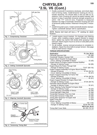 109
CHRYSLER
*2.5L V6 (Cont.)
Fig. 2: Setting Crankshaft Sprocket
Fig. 3: Aligning Camshaft Sprockets
Fig. 1: Compressing Tensioner
Courtesy of DaimlerChrysler
Courtesy of DaimlerChrysler
Courtesy of DaimlerChrysler
Fig. 4: Tensioning Timing Belt
Courtesy of DaimlerChrysler
• Rotate crankshaft 2 revolutions clockwise, and check align-
ment of timing marks. Install tensioner locking pin into au-
tomatic tensioner. Pin should slide in and out with no re-
sistance. Even if locking pin cannot be easily inserted, belt
tension is okay if automatic tensioner plunger projection is
within .149-.177” (3.8-4.5 mm). Projection is measured
between top edge of automatic tensioner housing and arm
of tensioner pulley bracket. Retension timing belt, if neces-
sary.
• Install timing belt covers. Install crankshaft vibration damper.
Tighten crankshaft damper bolt to specification.
NOTE: Reamer bolt head will have a “R” marking for identi-
fication.
• Install engine mount bracket. On Avenger and Sebring
Coupe, when installing engine support bracket to engine
block, tighten top reamer bolt slowly while spraying it with
lubricant. Attach engine mount so arrow on side plate points
toward engine.
• On all models, reverse removal procedure to complete in-
stallation. Adjust the drive belts to proper tension. See page
A-60 for belt tension ranges.
TORQUE SPECIFICATIONS
Application Ft. Lbs. (N.m)
Camshaft Sprocket Bolt .................................................. 65 (88)
Crankshaft Vibration Damper Bolt .............................. 134 (182)
Engine Mount Bracket-To-Engine Block
Cirrus, Sebring Convertible & Stratus ....................... 33 (45)
Engine Mount-To-Engine Support Bracket Bolt/Nut
Avenger & Sebring Coupe .......................................... 64 (86)
Engine Mount-To-Frame Through Bolt
Avenger & Sebring Coupe ................................ 72-87 (98-118)
Engine Support Assembly-To-Engine Mount Bracket
Avenger & Sebring .......................................... 47-54 (64-74)
Cirrus, Sebring Convertible & Stratus ....................... 45 (61)
Engine Support Assembly-To-Frame Rail
Avenger & Sebring ........................................... 47-54 (64-74)
Cirrus, Sebring Convertible & Stratus ......................... 45 (61)
Engine Support Bracket-To-Engine Block Bolt
Avenger & Sebring Coupe ................................. 47-54 (64-74)
Generator Mount Bracket-To-Engine Block
Avenger & Sebring Coupe ............................................ 30 (41)
Power Steering Pump Bracket-To-Engine Bolts
Avenger & Sebring Coupe ............................................ 16 (22)
Cirrus, Sebring Convertible & Stratus ........................... 40 (54)
Timing Belt Idler Pulley Bolt ........................................ 32 (44)
Timing Belt Tensioner Pivot Arm Bolt ............................ 33 (44)
Timing Belt Tensioner Pulley Bolt ............................... 35 (48)
Timing Belt Tensioner-To-Engine Bolt ........................ 17 (23)
Water Pump Bolt ........................................................ 18 (24)
Wheel Lug Nut
Cirrus, Sebring Convertible & Stratus ....................... 100 (135)
Avenger & Sebring Coupe .............................. 65-80 (88-108)
INCH Lbs. (N.m)
Timing Belt Cover Bolts.................................... 89-106 (10-12)
 