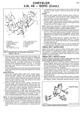 111
Fig. 2: Exploded View Of Timing Belt Components
(Raider & Ram 50)
CHRYSLER
3.0L V6 – SOHC (Cont.)
• If timing belt is to be reused, place arrow on belt to indicate
direction of belt rotation. Remove timing belt and belt
tensioner.
Stealth:
• Remove lower splash shields. Remove cruise control ac-
tuator (if equipped). Remove all drive belts. Unplug electri-
cal connector at power steering pump. Remove A/C
tensioner pulley and mounting bracket.
• Remove power steering pump, leaving hoses connected,
and wire aside. Support engine. Remove front engine mount
through-bolt and front engine mount.
NOTE: Apply spray lubricant on reamer bolt during removal
as bolt is sometimes seized in engine support bracket.
• Remove engine support bracket bolts in proper sequence.
See Fig. 3. Remove engine support bracket. Remove tim-
ing cover cap, timing belt cover, and gaskets. Using Holder
(MB990767) and Adapter Bolts (MD998719), remove crank-
shaft pulley.
• Remove lower timing belt cover, gaskets, and flange. Ro-
tate crankshaft to align all timing marks. See Fig. 1. Loosen
belt tensioner bolt. Rotate belt tensioner counterclockwise
to relieve belt tension.
• If reusing timing belt, place arrow on belt to indicate belt
running direction. Remove timing belt and belt tensioner.
TIMING BELT INSPECTION
Inspect timing belt for wear on edges of drive teeth. Inspect
belt for signs of oil contamination, cracks, separation, worn or
missing teeth, or hardened black surface. Replace belt if worn,
damaged or contaminated. Inspect belt tensioner for smooth
rotation. Replace if defective.
TIMING BELT INSTALLATION
Acclaim, Daytona, Dynasty, LeBaron, Mini Ram Van, New
Yorker, Shadow, Spirit & Sundance (1987-89):
• Install belt tensioner and tensioner spring. Install tensioner
spring between water pump retaining pin and tensioner
bracket with hook of spring facing outward. Turn tensioner
full counterclockwise in adjustment slot and tighten tem-
porarily to hold tensioner in position.
• Install timing belt on crankshaft sprocket first while keep-
ing belt tight on tension side. See Fig. 1. Install belt on
radiator side camshaft sprocket. Then, install belt on water
pump pulley and rear camshaft sprocket and finally on tim-
ing belt tensioner.
• Apply rotating force to front camshaft sprocket in opposite
direction of tension side of belt. Ensure all timing marks
are aligned. Install crankshaft sprocket flange. Loosen
• Remove engine support bracket from front of engine. Re-
move timing belt covers, noting bolt length for installation
reference. Note direction of flange installation on front of
crankshaft, in front of crankshaft sprocket. Remove flange.
• Rotate crankshaft and align timing marks on camshaft
sprockets and crankshaft sprocket. See Fig. 1. If reusing
timing belt, mark direction of timing belt rotation for instal-
lation reference.
• Loosen timing belt tensioner bolt. Move timing belt tensioner
away from timing belt and temporarily tighten bolt. Remove
timing belt.
Raider & Ram 50:
• Disconnect negative battery cable. Drain cooling system.
Disconnect upper radiator hose. Remove upper radiator
shroud. Remove cooling fan and fan clutch assembly. Re-
move cooling fan pulley. Remove all accessory drive belts.
Remove power steering pump with pressure and return
hoses connected and set aside.
• Remove power steering pump brackets. Remove A/C
tensioner pulley and mounting bracket. Remove A/C com-
pressor with hoses connected and mounting bracket. Re-
move cooling fan bracket assembly. Remove timing belt
No. 1 upper outer cover and gaskets. See Fig. 2.
• Remove timing belt No. 2 upper outer cover and gaskets.
Remove timing belt lower outer cover and gaskets. Using
Holder (MB998747) or equivalent, and a used “V” belt, re-
move crankshaft pulley bolt. Remove crankshaft pulley.
NOTE: ‘’V’’ belt will be damaged by tool. DO NOT use engine
“V” belt to hold crankshaft pulley unless belt is to be replaced.
• Remove flange. See Fig. 2. Rotate crankshaft and align all
timing marks. See Fig. 1. Loosen belt tensioner bolt and
rotate belt tensioner counterclockwise to release belt ten-
sion. Fig. 3: Engine Support Bracket (Stealth)
 