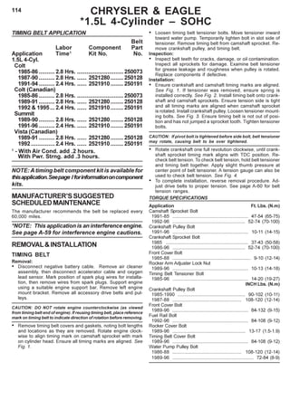 114 CHRYSLER & EAGLE
*1.5L 4-Cylinder – SOHC
TIMING BELT APPLICATION
Belt
Labor Component Part
Application Time1
Kit No. No.
1.5L 4-Cyl.
Colt
1985-86 ..........2.8 Hrs. .............................250073
1987-90 ..........2.8 Hrs. ...... 2521280........ 250128
1991-94 ..........2.4 Hrs. ...... 2521910........ 250191
Colt (Canadian)
1985-86 ..........2.8 Hrs. .............................250073
1989-91 ..........2.8 Hrs. ...... 2521280........ 250128
1992 & 1995... 2.4 Hrs. ...... 2521910........ 250191
Summit
1989-90 ..........2.8 Hrs. ...... 2521280........ 250128
1991-96 ..........2.4 Hrs. ...... 2521910........ 250191
Vista (Canadian)
1989-91 ..........2.8 Hrs. ...... 2521280........ 250128
1992...............2.4 Hrs. ...... 2521910........ 250191
1
- With Air Cond. add .2 hours.
With Pwr. Strng. add .3 hours.
NOTE: A timing belt component kit is available for
thisapplication.Seepage Iforinformationoncomponent
kits.
MANUFACTURER’SSUGGESTED
SCHEDULEDMAINTENANCE
The manufacturer recommends the belt be replaced every
60,000 miles.
*NOTE: This application is an interference engine.
See page A-59 for interference engine cautions.
REMOVAL&INSTALLATION
TIMING BELT
Removal:
• Disconnect negative battery cable. Remove air cleaner
assembly, then disconnect accelerator cable and oxygen
lead sensor. Mark position of spark plug wires for installa-
tion, then remove wires from spark plugs. Support engine
using a suitable engine support bar. Remove left engine
mount bracket. Remove all accessory drive belts and pul-
leys.
CAUTION: DO NOT rotate engine counterclockwise (as viewed
from timing belt end of engine). If reusing timing belt, place reference
mark on timing belt to indicate direction of rotation before removing.
• Remove timing belt covers and gaskets, noting bolt lengths
and locations as they are removed. Rotate engine clock-
wise to align timing mark on camshaft sprocket with mark
on cylinder head. Ensure all timing marks are aligned. See
Fig. 1.
• Loosen timing belt tensioner bolts. Move tensioner inward
toward water pump. Temporarily tighten bolt in slot side of
tensioner. Remove timing belt from camshaft sprocket. Re-
move crankshaft pulley, and timing belt.
Inspection:
• Inspect belt teeth for cracks, damage, or oil contamination.
Inspect all sprockets for damage. Examine belt tensioner
for grease leakage and roughness when pulley is rotated.
Replace components if defective.
Installation:
• Ensure crankshaft and camshaft timing marks are aligned.
See Fig. 1. If tensioner was removed, ensure spring is
installed correctly. See Fig. 2. Install timing belt onto crank-
shaft and camshaft sprockets. Ensure tension side is tight
and all timing marks are aligned when camshaft sprocket
is rotated. Install crankshaft pulley. Loosen tensioner mount-
ing bolts. See Fig. 3. Ensure timing belt is not out of posi-
tion and has not jumped a sprocket tooth. Tighten tensioner
bolts.
CAUTION: If pivot bolt is tightened before side bolt, belt tensioner
may rotate, causing belt to be over tightened.
• Rotate crankshaft one full revolution clockwise, until crank-
shaft sprocket timing mark aligns with TDC position. Re-
check belt tension. To check belt tension, hold belt tensioner
and timing belt together. Apply slight thumb pressure at
center point of belt tensioner. A tension gauge can also be
used to check belt tension. See Fig. 4.
• To complete installation, reverse removal procedure. Ad-
just drive belts to proper tension. See page A-60 for belt
tension ranges.
TORQUE SPECIFICATIONS
Application Ft. Lbs. (N.m)
Camshaft Sprocket Bolt
1991-85 .......................................................... 47-54 (65-75)
1992-96 ........................................................ 52-74 (70-100)
Crankshaft Pulley Bolt
1991-96 .......................................................... 10-11 (14-15)
Crankshaft Sprocket Bolt
1985 ............................................................... 37-43 (50-58)
1986-96 ........................................................ 52-74 (70-100)
Front Cover Bolt
1985-88 ............................................................ 9-10 (12-14)
Rocker Arm Adjuster Lock Nut
1989-96 .......................................................... 10-13 (14-18)
Timing Belt Tensioner Bolt
1985-96 .......................................................... 14-20 (19-27)
INCH Lbs. (N.m)
Crankshaft Pulley Bolt
1985-1990 .................................................... 90-102 (10-11)
1987-88 ..................................................... 108-120 (12-14)
Front Cover Bolt
1989-96 .......................................................... 84-132 (9-15)
Fuel Rail Bolt
1992-96 .......................................................... 84-108 (9-12)
Rocker Cover Bolt
1989-96 ........................................................ 13-17 (1.5-1.9)
Timing Belt Cover Bolt
1989-96 .......................................................... 84-108 (9-12)
Water Pump Pulley Bolt
1986-88 ..................................................... 108-120 (12-14)
1989-96 .............................................................. 72-84 (8-9)
 