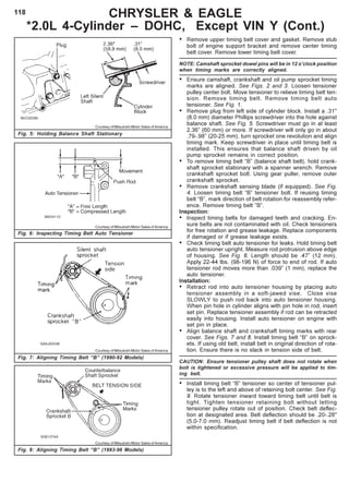 118
Fig. 5: Holding Balance Shaft Stationary
Courtesy of Mitsubishi Motor Sales of America
Fig. 6: Inspecting Timing Belt Auto Tensioner
Courtesy of Mitsubishi Motor Sales of America
CHRYSLER & EAGLE
*2.0L 4-Cylinder – DOHC, Except VIN Y (Cont.)
Fig. 7: Aligning Timing Belt “B” (1990-92 Models)
Courtesy of Mitsubishi Motor Sales of America
Fig. 8: Aligning Timing Belt “B” (1993-98 Models)
Courtesy of Mitsubishi Motor Sales of America
• Remove upper timing belt cover and gasket. Remove stub
bolt of engine support bracket and remove center timing
belt cover. Remove lower timing belt cover.
NOTE: Camshaft sprocket dowel pins will be in 12 o’clock position
when timing marks are correctly aligned.
• Ensure camshaft, crankshaft and oil pump sprocket timing
marks are aligned. See Figs. 2 and 3. Loosen tensioner
pulley center bolt. Move tensioner to relieve timing belt ten-
sion. Remove timing belt. Remove timing belt auto
tensioner. See Fig. 1.
• Remove plug from left side of cylinder block. Install a .31"
(8.0 mm) diameter Phillips screwdriver into the hole against
balance shaft. See Fig. 5. Screwdriver must go in at least
2.36” (60 mm) or more. If screwdriver will only go in about
.79-.98” (20-25 mm), turn sprocket one revolution and align
timing mark. Keep screwdriver in place until timing belt is
installed. This ensures that balance shaft driven by oil
pump sprocket remains in correct position.
• To remove timing belt “B” (balance shaft belt), hold crank-
shaft sprocket stationary with a spanner wrench. Remove
crankshaft sprocket bolt. Using gear puller, remove outer
crankshaft sprocket.
• Remove crankshaft sensing blade (if equipped). See Fig.
4. Loosen timing belt “B” tensioner bolt. If reusing timing
belt “B”, mark direction of belt rotation for reassembly refer-
ence. Remove timing belt ”B”.
Inspection:
• Inspect timing belts for damaged teeth and cracking. En-
sure belts are not contaminated with oil. Check tensioners
for free rotation and grease leakage. Replace components
if damaged or if grease leakage exists.
• Check timing belt auto tensioner for leaks. Hold timing belt
auto tensioner upright. Measure rod protrusion above edge
of housing. See Fig. 6. Length should be .47” (12 mm).
Apply 22-44 lbs. (98-196 N) of force to end of rod. If auto
tensioner rod moves more than .039” (1 mm), replace the
auto tensioner.
Installation:
• Retract rod into auto tensioner housing by placing auto
tensioner assembly in a soft-jawed vise. Close vise
SLOWLY to push rod back into auto tensioner housing.
When pin hole in cylinder aligns with pin hole in rod, insert
set pin. Replace tensioner assembly if rod can be retracted
easily into housing. Install auto tensioner on engine with
set pin in place.
• Align balance shaft and crankshaft timing marks with rear
cover. See Figs. 7 and 8. Install timing belt “B” on sprock-
ets. If using old belt, install belt in original direction of rota-
tion. Ensure there is no slack in tension side of belt.
CAUTION: Ensure tensioner pulley shaft does not rotate when
bolt is tightened or excessive pressure will be applied to tim-
ing belt.
• Install timing belt “B” tensioner so center of tensioner pul-
ley is to the left and above of retaining bolt center. See Fig.
9. Rotate tensioner inward toward timing belt until belt is
tight. Tighten tensioner retaining bolt without letting
tensioner pulley rotate out of position. Check belt deflec-
tion at designated area. Belt deflection should be .20-.28"
(5.0-7.0 mm). Readjust timing belt if belt deflection is not
within specification.
 