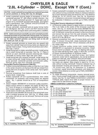 119
CAUTION: Install crankshaft sensing blade and crankshaft sprockets
in correct positions or timing belt may be damaged.
• Install crankshaft sensing blade (if equipped) in front of
crankshaft sprocket “B”, with offset in proper direction. See
Fig. 10. Install crankshaft sprocket “A”. Apply light coat of
engine oil to crankshaft sprocket bolt threads, and tighten
bolt to specification. See TORQUE SPECIFICATIONS. In-
stall idler pulley (if removed).
• Ensure camshaft, crankshaft and oil pump timing marks
are still aligned. See Figs. 2 and 3. DO NOT remove screw-
driver from side of engine block until timing belt is installed.
NOTE: Intake and exhaust camshafts use same camshaft sprocket.
Camshaft sprockets are provided with 2 timing marks. For exhaust
camshaft sprocket, use timing mark on right with dowel pin facing
up. On intake camshaft sprocket, use timing mark on the left
with dowel pin hole on top.
• Rotate camshaft sprocket so dowel pins are upward and
away from cylinder head and timing marks are aligned with
cylinder head surface. Timing marks should face each other.
See Figs. 2 and 3.
• Install timing belt on intake camshaft sprocket. Install spring
clip to retain timing belt on sprocket. See Fig. 11. Place a
wrench on each camshaft sprocket retaining bolt. Rotate
camshafts so timing marks align with each other.
• Install timing belt over exhaust camshaft. Install spring clip
to retain timing belt. Install timing belt over idler pulley, oil
pump sprocket, crankshaft sprocket and tensioner pulley.
Remove spring clips from camshaft sprockets.
Timing Belt Tension Adjustment (1990-92):
• Position timing belt tensioner pulley so that the 2 pin holes
in the center eccentric are facing to the left (as viewed from
timing belt end of engine) of the center bolt. Hand tighten
center bolt.
• Remove screwdriver from balance shaft hole in side of
engine block. Install plug.
• Rotate crankshaft 1/4 turn counterclockwise, then rotate
crankshaft 1/4 clockwise until timing marks are aligned
again. No. 1 cylinder should be at TDC of compression
stroke.
• Attach Adapter (MD998767) to tensioner pulley eccentric.
Attach torque wrench to adapter and apply 24 INCH lbs.
(2.7 N.m) of torque in a clockwise direction. See Fig. 15.
With torque applied to eccentric, tighten tensioner pulley
center bolt to 32-40 ft. lbs. (43-55 N.m).
• Insert Set Screw (MD998738) through inner timing belt cover
until it contacts tensioner arm. See Fig. 12. Slowly rotate
set screw until set pin can be removed. Remove set screw
from engine.
• Rotate crankshaft 6 complete turns clockwise. Wait 15 min-
utes without turning crankshaft. Measure distance between
top of auto tensioner body and tensioner arm. The distance
should be .15-.18” (3.8-4.5 mm). See Fig. 16, Dimension
“A”. If distance is not correct, timing belt tension will have to
be readjusted. If distance is correct, go to FINAL ASSEM-
BLY.
Timing Belt Tension Adjustment (1993-98):
• Lift tensioner pulley upward to apply tension on timing belt.
The 2 pin holes in the center of the tensioner must face
down. See Fig. 12. Screw the Set Screw (MD998738) into
engine support bracket until it makes contact with tensioner
arm. At that point, screw the set screw in a few more threads
and remove the set pin from the auto tensioner. Remove
the set screw. Tighten timing belt tensioner pulley center
bolt to 35 ft. lbs (48 N.m).
• Remove screwdriver from side of engine block and install
plug. To tension timing belt, rotate crankshaft about 1/4
turn counterclockwise, then 1/4 turn clockwise until all tim-
ing marks align.
• Loosen tensioner pulley center bolt. Install Adapter
(MD998767) or equivalent to tensioner eccentric. Install
torque wrench on adapter. See Fig. 13. Starting with eccen-
tric pin holes still facing down, apply 31 INCH Ibs. (3.5 N.m)
of torque counterclockwise on tensioner pulley.
• Hold tensioner pulley at specified torque, and tighten
tensioner center bolt to specification. Do not let tensioner
pulley turn with bolt. See TORQUE SPECIFICATIONS.
• Rotate crankshaft 2 full revolutions clockwise so that tim-
ing marks are aligned. Allow engine to stand for 15 min-
utes without turning crankshaft. Distance between top of
auto tensioner housing and tensioner arm should be .15-
.18" (3.8-4.5 mm). See Fig. 16, Dimension “A”. If distance
is incorrect, repeat tensioning procedure until distance is
correct. Once distance is correct, go to FINAL ASSEMBLY.
Final Assembly:
• To install remaining components, reverse removal proce-
dure. Ensure proper length bolts are installed in timing belt
covers. See Fig. 14. See TIMING COVER BOLT LENGTH &
TORQUE table. Adjust drive belts to proper tension. See
page A-60 for belt tension ranges.
TIMING COVER BOLT LENGTH & TORQUE
Bolt INCH Lbs. (N.m)
“A” 6 x 16 mm Flange Bolt .............................. 89-106 (10-12)
“B” 6 x 18 Flange Bolt ..................................... 89-106 (10-12)
“C” 6 x 25 Loose Washer Bolt ................................... 58 (6.5)
“D” 6 x 25 Flange Bolt .................................... 89-106 (10-12)
“E” 6 x 45 Flange Bolt ..................................... 89-106 (10-12)
Fig. 10: Installing Crankshaft Sprocket & Crankshaft
Sensing Blade
Fig. 9: Installing Timing Belt “B” Tensioner
CHRYSLER & EAGLE
*2.0L 4-Cylinder – DOHC, Except VIN Y (Cont.)
Courtesy of Mitsubishi Motor Sales of America
Courtesy of Mitsubishi Motor Sales of America
 