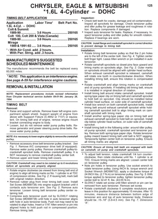 125CHRYSLER, EAGLE & MITSUBISHI
*1.6L 4-Cylinder – DOHC
TIMING BELT APPLICATION
Application Labor Time1
Belt Part No.
1.6L 4-Cyl. – DOHC
Colt & Summit
1989-90 ................. 3.6 Hours ..................250165
Colt 100, Colt 200 & Vista (Canada)
1989-90 ................. 3.6 Hours ..................250165
Mirage
1989 & 1991-92..... 3.6 Hours ..................250165
1
- With Air Cond. add .2 hours.
With Pwr. Strng. add .3 hours.
MANUFACTURER’SSUGGESTED
SCHEDULEDMAINTENANCE
The manufacturer recommends the belt be replaced every
60,000 miles.
* NOTE: This application is an interference engine.
See page A-59 for interference engine cautions.
REMOVAL&INSTALLATION
NOTE: Replacement procedures include revised information
from Chrysler technical service bulletin 09-01-94; January 28,
1994.
TIMING BELT
Removal:
• Raise and support vehicle. Remove lower left engine com-
partment splash shield. Support weight of engine from
above with Suppport Fixture (C-4852 or 7137) or equiva-
lent. On timing belt end of engine, remove engine mount
bracket connecting engine to body.
• Loosen, but do not remove water pump pulley bolts. Re-
move generator and power steering pump drive belts. Re-
move water pump pulley.
NOTE: It is necessary to lower engine slightly to remove the crankshaft
pulley.
• Remove accessory drive belt tensioner pulley bracket. See
Fig. 1. Remove A/C compressor drive belt (if equipped).
Remove water pump pulley. Remove crankshaft pulley-to-
crankshaft sprocket bolts. Remove crankshaft pulley. It is
NOT necessary to remove crankshaft pulley center bolt.
• Remove upper and lower timing belt covers.
CAUTION: Crankshaft may need to be rotated up to 6 revolutions
before all sprockets are properly aligned.
• Rotate engine clockwise (as viewed from timing belt end of
engine) to align all timing marks so No. 1 cylinder is at TDC
of compression stroke. See Fig. 2. If reusing belt, mark belt
with original rotation direction.
• Remove rubber plug from inner timing belt cover. Install
Set Screw (MD998738) into engine support bracket until it
contacts auto tensioner arm. See Fig. 3. Remove auto
tensioner. Loosen timing belt tensioner pulley center re-
taining bolt.
• Compress auto tensioner push rod by SLOWLY rotating
Set Screw (MD998738) until hole in auto tensioner aligns
with hole in auto tensioner body. Push rod may need to be
rotated to align holes. Insert a 1/16” Allen wrench or pin into
aligned holes to hold push rod in compressed position.
Remove timing belt.
Inspection:
• Check belt teeth for cracks, damage and oil contamination.
Inspect all sprockets for damage. Check tensioner pulley
and idler pulley for grease leakage and roughness in rota-
tion. Replace components if damaged.
• Inspect auto tensioner for leaks. Replace, if necessary. In-
spect tensioner pulley and idler pulley for smooth rotation.
Replace if bearings are worn.
CAUTION: Install flange and crankshaft sprocket in correct direction
to prevent damage to timing belt.
Installation:
• Rotate timing belt tensioner pulley so that the 2 pin holes
are to the left of the center bolt. See Fig. 4. Tighten center
bolt finger tight. Leave Allen wrench or pin installed in auto
tensioner.
• Rotate camshaft sprockets so dowel pins face upward and
timing marks on sprockets align. See Fig. 2. Outer marks
on sprockets should be aligned with cylinder head surface.
When exhaust camshaft sprocket is released, camshaft
will rotate one tooth in counterclockwise direction. When
installing timing belt, ensure this rotation is compensated
for.
• Rotate crankshaft and align timing marks on crankshaft
and oil pump sprockets. If installing old timing belt, ensure
it is installed in original direction of rotation.
• Install timing belt around intake camshaft sprocket. Install
spring-type paper clip on timing belt and camshaft sprocket
to hold belt on sprocket. Clip should be installed below
cylinder head surface, on outer side of camshaft sprocket.
• Install box wrench on both camshaft sprocket bolts. Install
timing belt around exhaust camshaft sprocket while hold-
ing camshaft sprocket bolt to align timing mark on cam-
shaft sprocket with timing mark.
• Install another spring-type paper clip on timing belt and
exhaust camshaft sprocket to hold belt on sprocket. Install
clip below cylinder head surface, on outer side of camshaft
sprocket.
• Install timing belt in the following order: around idler pulley,
oil pump sprocket, crankshaft sprocket and tensioner pul-
ley. Remove both spring-type paper clips. Rotate tensioner
pulley inward toward timing belt until belt is NOT sagging.
Temporarily tighten center bolt on tensioner pulley. Ensure
all timing marks are aligned.
CAUTION: Ensure all timing belt teeth are engaged with teeth
on camshaft, oil pump and crankshaft sprockets.
• To adjust belt tension, rotate crankshaft 1/4 turn counter-
clockwise, then rotate clockwise until No. 1 cylinder is at
TDC. Ensure timing marks are aligned. Loosen center bolt
on tensioner pulley.
• Note pin holes in tensioner pulley. Use socket wrench to
rotate tensioner pulley. Using INCH lb. torque wrench and
Socket Wrench (MD998752), apply a clockwise torque of
24 INCH Ibs. (2.7 N.m) on tensioner pulley. See Fig. 5. With
torque applied to tensioner pulley, tighten tensioner pulley
center bolt to 32-41 ft. Ibs. (43-55 N.m).
• SLOWLY rotate set screw until Allen wrench or pin can be
removed from auto tensioner. Remove set screw.
• Rotate crankshaft clockwise 6 complete revolutions and
leave in this position for approximately 15 minutes. After 15
minutes, measure distance between bottom edge of
tensioner arm and top of auto tensioner body. Distance
should be .15-.18" (3.8-4.5 mm). See Fig. 7, Dimension
“A”.
 