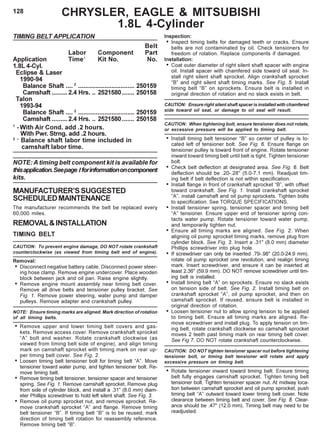 128
TIMING BELT APPLICATION
Belt
Labor Component Part
Application Time1
Kit No. No.
1.8L 4-Cyl.
Eclipse & Laser
1990-94
Balance Shaft .... 2
................................ 250159
Camshaft .........2.4 Hrs. .. 2521580....... 250158
Talon
1993-94
Balance Shaft .... 2
................................ 250159
Camshaft .........2.4 Hrs. .. 2521580....... 250158
1
-With Air Cond. add .2 hours.
With Pwr. Strng. add .2 hours.
2 –
Balance shaft labor time included in
camshaft labor time.
NOTE: A timing belt component kit is available for
thisapplication.Seepage Iforinformationoncomponent
kits.
MANUFACTURER’SSUGGESTED
SCHEDULEDMAINTENANCE
The manufacturer recommends the belt be replaced every
60,000 miles.
REMOVAL&INSTALLATION
TIMING BELT
CAUTlON: To prevent engine damage, DO NOT rotate crankshaft
counterclockwise (as viewed from timing belt end of engine).
Removal:
• Disconnect negative battery cable. Disconnect power steer-
ing hose clamp. Remove engine undercover. Place wooden
block between jack and oil pan. Raise engine slightly.
• Remove engine mount assembly near timing belt cover.
Remove all drive belts and tensioner pulley bracket. See
Fig. 1. Remove power steering, water pump and damper
pulleys. Remove adapter and crankshaft pulley.
NOTE: Ensure timing marks are aligned. Mark direction of rotation
of all timing belts.
• Remove upper and lower timing belt covers and gas-
kets. Remove access cover. Remove crankshaft sprocket
“A” bolt and washer. Rotate crankshaft clockwise (as
viewed from timing belt side of engine), and align timing
mark on camshaft sprocket with timing mark on rear up-
per timing belt cover. See Fig. 2.
• Loosen timing belt tensioner bolt for timing belt “A”. Move
tensioner toward water pump, and tighten tensioner bolt. Re-
move timing belt.
• Remove timing belt tensioner, tensioner spacer and tensioner
spring. See Fig. 1. Remove camshaft sprocket. Remove plug
from side of cylinder block, and install a .31" (8.0 mm) diam-
eter Phillips screwdriver to hold left silent shaft. See Fig. 3.
• Remove oil pump sprocket nut, and remove sprocket. Re-
move crankshaft sprocket “A” and flange. Remove timing
belt tensioner “B”. If timing belt “B” is to be reused, mark
direction of timing belt rotation for reassembly reference.
Remove timing belt “B”.
Inspection:
• Inspect timing belts for damaged teeth or cracks. Ensure
belts are not contaminated by oil. Check tensioners for
freedom of rotation. Replace components if damaged.
Installation:
• Coat outer diameter of right silent shaft spacer with engine
oil. Install spacer with chamfered side toward oil seal. In-
stall right silent shaft sprocket. Align crankshaft sprocket
“B” and right silent shaft timing marks. See Fig. 5. Install
timing belt “B” on sprockets. Ensure belt is installed in
original direction of rotation and no slack exists in belt.
CAUTION: Ensure right silent shaft spacer is installed with chamfered
side toward oil seal, or damage to oil seal will result.
CAUTION: When tightening bolt, ensure tensioner does not rotate,
or excessive pressure will be applied to timing belt.
• Install timing belt tensioner “B” so center of pulley is lo-
cated left of tensioner bolt. See Fig. 6. Ensure flange on
tensioner pulley is toward front of engine. Rotate tensioner
inward toward timing belt until belt is tight. Tighten tensioner
bolt.
• Check belt deflection at designated area. See Fig. 6. Belt
deflection should be .20-.28" (5.0-7.1 mm). Readjust tim-
ing belt if belt deflection is not within specification.
• Install flange in front of crankshaft sprocket “B”, with offset
toward crankshaft. See Fig. 1. Install crankshaft sprocket
“A”. install camshaft and oil pump sprockets. Tighten bolts
to specification. See TORQUE SPECIFICATIONS.
• Install tensioner spring, tensioner spacer and timing belt
“A” tensioner. Ensure upper end of tensioner spring con-
tacts water pump. Rotate tensioner toward water pump,
and temporarily tighten nut.
• Ensure all timing marks are aligned. See Fig. 2. When
aligning oil pump sprocket timing marks, remove plug from
cylinder block. See Fig. 3. Insert a .31" (8.0 mm) diameter
Phillips screwdriver into plug hole.
• If screwdriver can only be inserted .79-.98" (20.0-24.9 mm),
rotate oil pump sprocket one revolution, and realign timing
mark. Insert screwdriver, and ensure it can be inserted at
least 2.36" (59.9 mm). DO NOT remove screwdriver until tim-
ing belt is installed.
• Install timing belt “A” on sprockets. Ensure no slack exists
on tension side of belt. See Fig. 2. Install timing belt on
crankshaft sprocket “A”, oil pump sprocket, and then on
camshaft sprocket. If reused, ensure belt is installed in
original direction of rotation.
• Loosen tensioner nut to allow spring tension to be applied
to timing belt. Ensure all timing marks are aligned. Re-
move screwdriver and install plug. To apply tension on tim-
ing belt, rotate crankshaft clockwise so camshaft sprocket
moves 2 teeth past timing mark on rear timing belt cover.
See Fig 7. DO NOT rotate crankshaft counterclockwise.
CAUTION: DO NOT tighten tensioner spacer nut before tightening
tensioner bolt, or timing belt tensioner will rotate and apply
excessive pressure on timing belt.
• Rotate tensioner inward toward timing belt. Ensure timing
belt fully engages camshaft sprocket. Tighten timing belt
tensioner bolt. Tighten tensioner spacer nut. At midway loca-
tion between camshaft sprocket and oil pump sprocket, push
timing belt “A” outward toward lower timing belt cover. Note
clearance between timing belt and cover. See Fig. 8. Clear-
ance should be .47" (12.0 mm). Timing belt may need to be
readjusted.
CHRYSLER, EAGLE & MITSUBISHI
1.8L 4-Cylinder
 