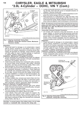 134 CHRYSLER, EAGLE & MITSUBISHI
*2.0L 4-Cylinder – DOHC, VIN Y (Cont.)
Fig. 4: Adjusting Timing Belt Tension
(Hydraulic Timing Belt Tensioner)
• Loosen timing belt tensioner to remove timing belt. If reus-
ing old belt, mark belt with arrow to indicated direction of
rotateion. Remove timing belt.
• Remove tensioner from engine. It will be necessary to com-
press the center plunger and lock it in place.
• Place tensioner in a soft-jawed vise. Align the hole in the
end of the tensioner center plunger with the hole in the end
of the tensioner body. Slowly compress the tensioner, and
when holes are aligned, insert a locking pin in the tensioner.
NOTE: The following revised information regarding the tensioner
pulley pivot bolt is from Chrysler technical service bulletin 09-
06-96; March 29, 1996. Also Mitsubishi technical service bulletin
96-11-004; May 1996.
Timing Belt Tensioner Bracket Precaution:
• On models with hydraulic timig belt tensioner, do not
loosen, tighten, or remove timing belt tensioner pivot bolt.
Bolt is installed at factory with special threadlocking com-
pound that is not reusable. If tensioner pivot bolt is dis-
turbed, entire bracket assembly must be replaced. The
tensioner pulley center bolt MAY be removed and installed.
Inspection:
• Check belt teeth for damage or oil contamination. Inspect
belt for glossy, hardened or non-elastic surface. Ensure
the belt is not cracked, separated or showing canvas fiber.
Inspect all sprockets for damage. Check tensioner pulley
and idler pulley for signs of grease leakage or roughness
in rotation. Replace components if damaged.
Installation (Hydraulic Timing Belt Tensioner):
• Ensure camshaft and crankshaft timing marks are aligned.
Rotate crankshaft pulley sprocket 1/2 tooth counterclock-
wise from TDC location. See Fig. 3.
Fig. 3: Aligning Crankshaft Timing Mark
(Hydraulic Timing Belt Tensioner Shown; Mechanical
Tensioner Similar)
Courtesy of Mitsubishi Motor Sales of America
Courtesy of Mitsubishi Motor Sales of America
Inspection:
• Check belt teeth for damage or oil contamination. Inspect
belt for glossy, hardened or non-elastic surface. Ensure
the belt is not cracked, separated or showing canvas fiber.
Inspect all sprockets for damage. Check tensioner pulley
and idler pulley for signs of grease leakage or roughness
in rotation. Replace components if damaged.
Installation (Mechanical Timing Belt Tensioner):
• Ensure camshaft and crankshaft timing marks are aligned.
Rotate crankshaft pulley sprocket 1/2 tooth counterclock-
wise from TDC location. See Fig. 3.
• Install timing belt starting from crankshaft pulley sprocket,
go around water pump sprocket, idler pulley, camshaft
sprockets, and then around tensioner pulley. Move crank-
shaft sprocket to TDC to take up belt slack.
• Remove Allen wrench from timing belt tensioner pulley. Ro-
tate crankshaft clockwise 2 revolutions. Check alignment
of camshaft and crankshaft timing marks. If timing marks
do not align, remove timing belt and realign timing marks.
• Continue installation in reverse of removal procedure. Ad-
just drive belts to proper tension. See page A-60 for belt
tension ranges.
• On Neon models only, connect scan tool to Data Link Con-
nector (DLC) under lower left edge of instrument panel.
Follow scan tool instructions to access the cam/crank re-
learn procedure. Perform cam/crank relearn procedure.
Removal (Hydraulic Timing Belt Tensioner):
• Raise and support vehicle. Remove right inner splash
shield. Remove center bolt from crankshaft pulley. Use gear
puller to remove crankshaft pulley.
• Remove power steering pump (hoses attached) and
mounting bracket from engine. Move out of way.
• Lower vehicle. Place jack under engine for support. Re-
move right side engine mount. Remove engine mount
bracket from front of engine. Remove timing belt cover. Ro-
tate engine clockwise to align the camshaft and crankshaft
timing marks. See Fig. 2.
CAUTION: To prevent pistons from hitting valves, do not rotate
camshaft or crankshaft after removing the timing belt.
 