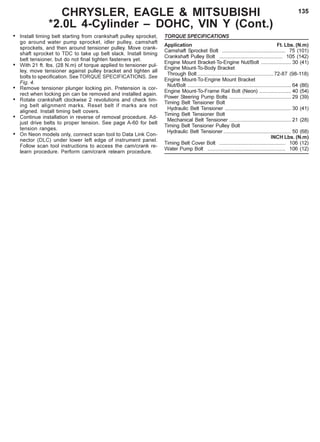 135CHRYSLER, EAGLE & MITSUBISHI
*2.0L 4-Cylinder – DOHC, VIN Y (Cont.)
• Install timing belt starting from crankshaft pulley sprocket,
go around water pump sprocket, idler pulley, camshaft
sprockets, and then around tensioner pulley. Move crank-
shaft sprocket to TDC to take up belt slack. Install timing
belt tensioner, but do not final tighten fasteners yet.
• With 21 ft. lbs. (28 N.m) of torque applied to tensioner pul-
ley, move tensioner against pulley bracket and tighten all
bolts to specification. See TORQUE SPECIFICATIONS. See
Fig. 4.
• Remove tensioner plunger locking pin. Pretension is cor-
rect when locking pin can be removed and installed again.
• Rotate crankshaft clockwise 2 revolutions and check tim-
ing belt alignment marks. Reset belt if marks are not
aligned. Install timing belt covers.
• Continue installation in reverse of removal procedure. Ad-
just drive belts to proper tension. See page A-60 for belt
tension ranges.
• On Neon models only, connect scan tool to Data Link Con-
nector (DLC) under lower left edge of instrument panel.
Follow scan tool instructions to access the cam/crank re-
learn procedure. Perform cam/crank relearn procedure.
TORQUE SPECIFICATIONS
Application Ft. Lbs. (N.m)
Camshaft Sprocket Bolt ............................................ 75 (101)
Crankshaft Pulley Bolt ............................................ 105 (142)
Engine Mount Bracket-To-Engine Nut/Bolt ..................... 30 (41)
Engine Mount-To-Body Bracket
Through Bolt .....................................................72-87 (98-118)
Engine Mount-To-Engine Mount Bracket
Nut/Bolt ........................................................................ 64 (86)
Engine Mount-To-Frame Rail Bolt (Neon) ...................... 40 (54)
Power Steering Pump Bolts ........................................... 29 (39)
Timing Belt Tensioner Bolt
Hydraulic Belt Tensioner .............................................. 30 (41)
Timing Belt Tensioner Bolt
Mechanical Belt Tensioner ........................................... 21 (28)
Timing Belt Tensioner Pulley Bolt
Hydraulic Belt Tensioner ............................................... 50 (68)
INCH Lbs. (N.m)
Timing Belt Cover Bolt .............................................. 106 (12)
Water Pump Bolt ...................................................... 106 (12)
 