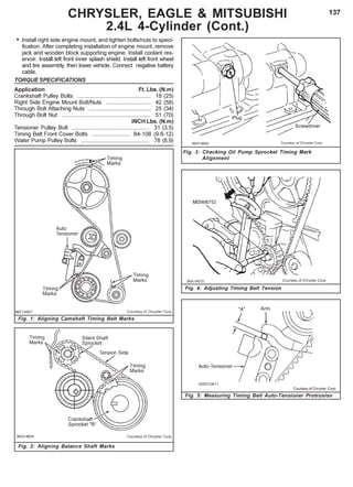 137CHRYSLER, EAGLE & MITSUBISHI
2.4L 4-Cylinder (Cont.)
Fig. 3: Checking Oil Pump Sprocket Timing Mark
Alignment
Fig. 4: Adjusting Timing Belt Tension
Fig. 2: Aligning Balance Shaft Marks
• Install right side engine mount, and tighten bolts/nuts to speci-
fication. After completing installation of engine mount, remove
jack and wooden block supporting engine. Install coolant res-
ervoir. Install left front inner splash shield. Install left front wheel
and tire assembly, then lower vehicle. Connect negative battery
cable.
TORQUE SPECIFICATIONS
Application Ft. Lbs. (N.m)
Crankshaft Pulley Bolts .............................................. 18 (25)
Right Side Engine Mount Bolt/Nuts ............................ 42 (58)
Through Bolt Attaching Nuts ....................................... 25 (34)
Through Bolt Nut ........................................................ 51 (70)
INCH Lbs. (N.m)
Tensioner Pulley Bolt ................................................. 31 (3.5)
Timing Belt Front Cover Bolts ........................ 84-108 (9.6-12)
Water Pump Pulley Bolts ........................................... 78 (8.9)
Fig. 1: Aligning Camshaft Timing Belt Marks
Fig. 5: Measuring Timing Belt Auto-Tensioner Protrusion
Courtesy of Chrysler Corp.
 