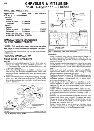 138 CHRYSLER & MITSUBISHI
*2.3L 4-Cylinder – Diesel
Fig. 1: Aligning Timing Marks
TIMING BELT APPLICATION
Application Labor Time1
Belt Part No.
2.3L 4-Cyl. – Turbo Diesel
Pickup
1983-85
Balance Shaft ...... 1.8 Hours ..................250092
Camshaft ............. 1.8 Hours ..................250091
Ram 50
1983-85
Balance Shaft ...... 1.8 Hours ..................250092
Camshaft ............. 1.8 Hours ..................250091
1
-With Air Cond. add .7 hours.
With Pwr. Strng. add .2 hours.
MANUFACTURER’SSUGGESTED
SCHEDULEDMAINTENANCE
* NOTE: This application is an interference engine.
See page A-59 for interference engine cautions.
The manufacturer recommends the belt be replaced every
50,000 miles.
REMOVAL&INSTALLATION
TIMING BELTS & SPROCKETS
Removal:
• Disconnect negative battery cable. Remove drive belts, fan,
pulleys, and timing belt covers. Position cylinder No. 1 at
TDC of compression stroke and ensure timing marks are
in alignment. See Fig. 1.
• Mark belts indicating direction of rotation. Loosen nuts and
bolts securing belt tensioners. Pivot tensioners toward water
pump and secure. Remove timing belts and all necessary
sprockets.
• Remove silent shaft sprockets by removing plug from right
side of block and cover from left side of block. Insert screw-
driver and socket extension into holes to hold silent shafts
in place. See Fig. 2.
Fig. 2: Removing Silent Shaft Sprockets
Installation:
• Install crankshaft sprocket and flange ensuring flange on
crankshaft sprocket “B” is installed correctly. See Fig. 3.
Mount injection pump sprocket, if removed, and tighten nut
to specifications.
• Install flange to injection pump sprocket, noting flange holes
are offset to aid in correct installation. Lightly oil left silent
shaft spacer and insert spacer with chamfered end toward
seal.
• Install both silent shaft sprockets. Tighten nut and bolt to
specifications. Keep silent shafts from turning by using
method described in removal procedure.
• Position and secure tensioner “B” fully toward water pump.
Align timing marks on crankshaft sprocket and silent shaft
sprockets. See Fig. 4. Install timing belt “B”, noting refer-
ence mark if refitting old belt.
• Install timing belt “B”, ensuring tension side has no slack.
Check alignment of timing marks. Loosen tensioner “B”
mounting nut and bolt, and allow tensioner spring pressure
to adjust belt.
• Tighten nut first, then tighten bolt. DO NOT tighten bolt first.
Using index finger, press belt at center of tension side inward
and measure belt deflection. Deflection should be .16-.20" (4-
5 mm).
• Position and secure camshaft timing belt tensioner fully
toward water pump. Align camshaft, crankshaft and injec-
tion pump timing marks. See Fig. 1. Install timing belt on
pulleys in order of crankshaft sprocket, injection pump
sprocket and camshaft sprocket.
• Ensure tension side of belt is taut and injection pump
sprocket does not turn. If reusing old belt, make certain belt
is installed according to rotation reference mark.
 