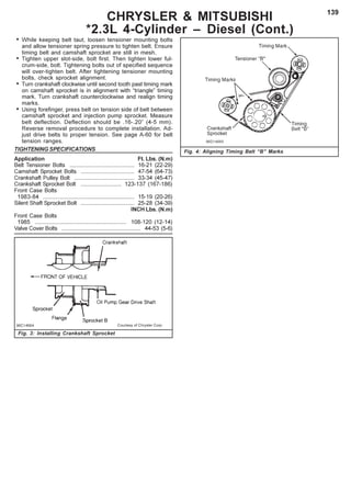 139
CHRYSLER & MITSUBISHI
*2.3L 4-Cylinder – Diesel (Cont.)
Fig. 4: Aligning Timing Belt “B” Marks
• While keeping belt taut, loosen tensioner mounting bolts
and allow tensioner spring pressure to tighten belt. Ensure
timing belt and camshaft sprocket are still in mesh.
• Tighten upper slot-side, bolt first. Then tighten lower ful-
crum-side, bolt. Tightening bolts out of specified sequence
will over-tighten belt. After tightening tensioner mounting
bolts, check sprocket alignment.
• Turn crankshaft clockwise until second tooth past timing mark
on camshaft sprocket is in alignment with “triangle” timing
mark. Turn crankshaft counterclockwise and realign timing
marks.
• Using forefinger, press belt on tension side of belt between
camshaft sprocket and injection pump sprocket. Measure
belt deflection. Deflection should be .16-.20” (4-5 mm).
Reverse removal procedure to complete installation. Ad-
just drive belts to proper tension. See page A-60 for belt
tension ranges.
TIGHTENING SPECIFICATIONS
Application Ft. Lbs. (N.m)
Belt Tensioner Bolts ......................................... 16-21 (22-29)
Camshaft Sprocket Bolts .................................. 47-54 (64-73)
Crankshaft Pulley Bolt ...................................... 33-34 (45-47)
Crankshaft Sprocket Bolt .......................... 123-137 (167-186)
Front Case Bolts
1983-84 .......................................................... 15-19 (20-26)
Silent Shaft Sprocket Bolt .................................. 25-28 (34-39)
INCH Lbs. (N.m)
Front Case Bolts
1985 .......................................................... 108-120 (12-14)
Valve Cover Bolts .................................................. 44-53 (5-6)
Fig. 3: Installing Crankshaft Sprocket
 