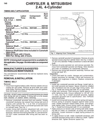 140
TIMING BELT APPLICATION
Belt
Labor Component Part
Application Time Kit No. No.
2.4L 4-Cyl. – SOHC
Pickup
1990-92
Balance Shaft ...1
..................................250159
Camshaft ..........2
2.3 Hrs. . 2521240........ 250124
1993-96
Balance Shaft ...1
..................................250168
Camshaft ..........2
2.3 Hrs. .......................250229
Ram 50
1990-92
Balance Shaft ...1
..................................250159
Camshaft ..........2
2.3 Hrs. . 2521240........ 250124
1993
Balance Shaft ...1
..................................250168
Camshaft ..........2
2.3 Hours ....................250229
1
-Balance Shaft labor time included in Camshaft
labor time.
2
-With Air Cond. add .2 hours.
With Pwr. Strng. add .2 hours.
NOTE: A timing belt component kit is available for
thisapplication.Seepage Iforinformationoncomponent
kits.
MANUFACTURER’SSUGGESTED
SCHEDULEDMAINTENANCE
The manufacturer recommends the belt be replaced every
60,000 miles.
REMOVAL&INSTALLATION
TIMING BELT
Removal:
• Disconnect negative battery cable. Remove radiator shroud,
cooling fan and pulley. Remove all drive belts and crank-
shaft pulley. Remove upper timing belt covers and gaskets.
Note bolt length and location.
CAUTION: DO NOT rotate crankshaft counterclockwise (as viewed
from timing belt end of engine). If timing belt is to be reused,
mark direction of rotation before removing.
• Remove crankshaft sprocket bolt and washer. Rotate
crankshaft clockwise (as viewed from timing belt end of
engine) until cylinder No. 1 is at TDC of compression
stroke. Align timing mark on camshaft sprocket with mark
on cylinder head. See Fig. 1.
• Loosen timing belt tensioner adjustment bolt, and move
tensioner toward water pump. Tighten bolt to secure
tensioner. Remove front timing belt (belt “A”) and tensioner.
DO NOT rotate crankshaft after timing belt has been re-
moved.
Fig. 1: Aligning Front Timing Belt
• Remove camshaft sprocket (if necessary). Remove oil pump
sprocket access plug from cylinder block. See Fig. 2. Insert a
.31 (8.0 mm) diameter Phillips screwdriver to block left silent
shaft.
• Remove oil pump sprocket nut, and remove sprocket. Re-
move front crankshaft sprocket and flange. Note direction
and order of installation for reassembly reference.
• Remove rear timing belt tensioner assembly. Remove rear
timing belt (belt “B”).
Inspection:
• Check belt teeth for cracks, damage and contamination.
Inspect sprockets for damage. Check belt tensioner for
leakage and roughness in rotation. Replace components
if damaged.
Installation:
• Install rear crankshaft sprocket and flange. Install right si-
lent shaft sprocket and spacer. Spacer should be installed
with chamfered end into oil seal. Align timing marks. See
Fig. 3. Install rear timing belt (belt “B”) on sprockets.
• Install rear tensioner. Hold tensioner tightly against belt
while tightening bolts. Ensure deflection is .20-.28" (5.0-
7.1 mm). See Fig. 4. Install camshaft sprocket. Tighten
camshaft sprocket bolt to specification. See TORQUE
SPECIFICATIONS.
• Install front timing belt tensioner, tension spring and spacer.
Ensure spring is properly engaged against water pump
case. Rotate tensioner toward water pump, and tempo-
rarily tighten bolts. Ensure timing marks are aligned. See
Fig. 1. Install front timing belt (belt “A”) on crankshaft.
• Apply pressure on tension side of timing belt while install-
ing belt (in order) on crankshaft, oil pump and camshaft
sprockets. Loosen tensioner to apply spring pressure to
timing belt.
• To apply tension to belt, rotate crankshaft clockwise until
camshaft sprocket timing mark is offset by 2 teeth. Tighten
tensioner bolt. Tighten tensioner spacer nut.
CHRYSLER & MITSUBISHI
2.4L 4-Cylinder
 