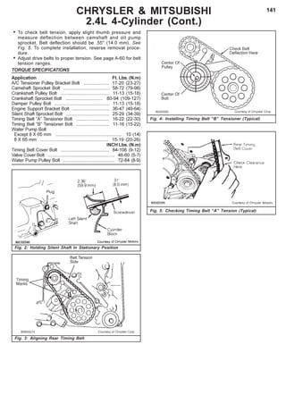 141
Fig. 4: Installing Timing Belt “B” Tensioner (Typical)
Fig. 5: Checking Timing Belt “A” Tension (Typical)
CHRYSLER & MITSUBISHI
2.4L 4-Cylinder (Cont.)
Fig. 3: Aligning Rear Timing Belt
Fig. 2: Holding Silent Shaft In Stationary Position
• To check belt tension, apply slight thumb pressure and
measure deflection between camshaft and oil pump
sprocket. Belt deflection should be .55" (14.0 mm). See
Fig. 5. To complete installation, reverse removal proce-
dure.
• Adjust drive belts to proper tension. See page A-60 for belt
tension ranges.
TORQUE SPECIFICATIONS
Application Ft. Lbs. (N.m)
A/C Tensioner Pulley Bracket Bolt .................... 17-20 (23-27)
Camshaft Sprocket Bolt .................................... 58-72 (79-98)
Crankshaft Pulley Bolt ...................................... 11-13 (15-18)
Crankshaft Sprocket Bolt ............................. 80-94 (109-127)
Damper Pulley Bolt ........................................... 11-13 (15-18)
Engine Support Bracket Bolt ............................. 36-47 (49-64)
Silent Shaft Sprocket Bolt .................................. 25-29 (34-39)
Timing Belt “A” Tensioner Bolt .......................... 16-22 (22-30)
Timing Belt “B” Tensioner Bolt .......................... 11-16 (15-22)
Water Pump Bolt
Except 8 X 65 mm .................................................... 10 (14)
8 X 65 mm ...................................................... 15-19 (20-26)
INCH Lbs. (N.m)
Timing Belt Cover Bolt ...................................... 84-108 (9-12)
Valve Cover Bolt .................................................... 48-60 (5-7)
Water Pump Pulley Bolt ........................................ 72-84 (8-9)
 