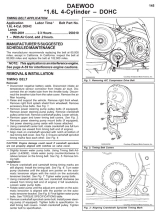 145DAEWOO
*1.6L 4-Cylinder – DOHC
TIMING BELT APPLICATION
Application Labor Time 1
Belt Part No.
1.6L 4-Cyl. DOHC
Lanos
1999-2001 ............. 2.3 Hours ..................250310
1 – With Air Cond. add .2 hours.
MANUFACTURER’SSUGGESTED
SCHEDULEDMAINTENANCE
The manufacturer recommends replacing the belt at 60,000
miles, except in California. In California, inspect the belt at
60,000 miles and replace the belt at 102,000 miles.
* NOTE: This application is an interference engine.
See page A-59 for interference engine cautions.
REMOVAL&INSTALLATION
TIMING BELT
Removal:
• Disconnect negative battery cable. Disconnect intake air
temperature sensor connector from intake air duct. Dis-
connect the air intake tube from the throttle body. Discon-
nect the breather tube from the valve cover. Remove the air
filter housing.
• Raise and support the vehicle. Remove right front wheel.
Remove right front splash shield from wheelwell. Remove
accessory drive belts. See Fig. 1.
• Remove power steering pump pulley bolts (if equipped).
Remove power steering pump pulley. Remove crankshaft
pulley center bolt. Remove crankshaft pulley. Lower vehicle.
• Remove upper and lower timing belt covers. See Fig. 2.
Remove power steering pump mount bolts (if equipped).
Set power steering pump aside with hoses attached.
• Using crankshaft center bolt, rotate crankshaft one full turn
clockwise (as viewed from timing belt end of engine).
• Align mark on crankshaft sprocket with notch at bottom of
rear timing belt cover. See Fig. 3. Ensure camshaft sprocket
timing marks face each other. See Fig. 4.
CAUTION: Engine damage could result if camshaft sprockets
are not properly aligned with notches on valve cover.
• Slightly loosen water pump bolts. Using Timing Belt Ad-
juster (J-42492), rotate water pump counterclockwise to
relieve tension on the timing belt. See Fig. 5. Remove tim-
ing belt.
Installation:
• Ensure crankshaft and camshaft timing timing marks are
still aligned. Install the timing belt. See Fig. 6. Turn water
pump clockwise until the adjust arm pointer on the auto-
matic tensioner aligns with the notch on the automatic
tensioner bracket. See Fig. 7. Tighen water pump bolts.
• Using crankshaft center bolt, turn crankshaft clockwise (as
viewed from timing belt end of engine) 2 full revolutions.
Loosen water pump bolts.
• Rotate water pump until the adjust arm pointer on the auto-
matic tensioner is aligned with the pointer on the auto-
matic tensioner bracket. See Fig. 8. Final tighten water pump
bolts. See TORQUE SPECIFICATIONS table.
• Remove crankshaft sprocket center bolt. Install power steer-
ing pump (if equipped). Tighten bolts to specification. In-
stall timing belt covers. Install crankshaft pulley. Tighten
center bolt to specification. Fig. 3: Aligning Crankshaft Sprocket Timing Mark
Fig. 1: Removing A/C Compressor Drive Belt
Fig. 2: Timing Belt Covers
Courtesy of Daewoo Motor America, Inc.
Courtesy of Daewoo Motor America, Inc.
Courtesy of Daewoo Motor America, Inc.
 