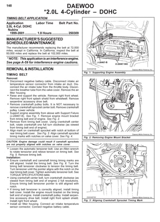 148 DAEWOO
*2.0L 4-Cylinder – DOHC
TIMING BELT APPLICATION
Application Labor Time Belt Part No.
2.0L 4-Cyl. DOHC
Nubira
1999-2001 ............. 1.8 Hours ..................250309
MANUFACTURER’SSUGGESTED
SCHEDULEDMAINTENANCE
The manufacturer recommends replacing the belt at 72,000
miles, except in California. In California, inspect the belt at
60,000 miles and replace the belt at 102,000 miles.
* NOTE: This application is an interference engine.
See page A-59 for interference engine cautions.
REMOVAL&INSTALLATION
TIMING BELT
Removal:
• Disconnect negative battery cable. Disconnect intake air
temperature sensor connector from intake air duct. Dis-
connect the air intake tube from the throttle body. Discon-
nect the breather tube from the valve cover. Remove the air
filter housing.
• Raise and support the vehicle. Remove right front wheel.
Remove right front splash shield from wheelwell. Remove
serpentine accessory drive belt.
• Remove crankshaft pulley bolts. It is NOT necessary to
remove crankshaft sprocket center bolt. Remove crankshaft
pulley. Lower vehicle.
• Support engine assembly from above with Support Fixture
(J-28467-B). See Fig. 1. Remove engine mount bracket
from timing belt end of engine. See Fig. 2.
• Remove front timing belt cover. Using crankshaft center
bolt, rotate crankshaft one full turn clockwise (as viewed
from timing belt end of engine).
• Align mark on crankshaft sprocket with notch at bottom of
rear timing belt cover. See Fig. 3. Align camshaft sprocket
timing marks with notches on valve cover. See Fig. 4.
CAUTION: Engine damage could result if camshaft sprockets
are not properly aligned with notches on valve cover.
• Loosen the automatic tensioner bolt. Use an Allen wrench
to rotate tensioner and relieve tension on timing belt. See
Fig. 5. Remove timing belt.
Installation:
• Ensure crankshaft and camshaft timing timing marks are
still aligned. Install the timing belt. See Fig. 6. Turn the
timing belt tensioner clockwise to tension the timing belt.
Turn tensioner until the pointer aligns with the notch on the
rear timing belt cover. Tighten automatic tensioner bolt. See
TORQUE SPECIFICATIONS table.
• Using crankshaft center bolt, turn crankshaft clockwise (as
viewed from timing belt end of engine) 2 full revolutions.
Ensure timing belt tensioner pointer is still aligned with
notch.
• If timing belt tensioner is correctly aligned, install timing
belt cover. Install the engine mount bracket on the timing
belt end of engine. Install crankshaft pulley. Install serpen-
tine accessory drive belt. Install right front splash shield.
Install right front wheel.
• Install air filter housing. Connect air intake temperature
sensor connector. Connect negative battery cable.
Fig. 1: Supporting Engine Assembly
Fig. 2: Removing Engine Mount Bracket
Fig. 3: Aligning Crankshaft Sprocket Timing Mark
Daewoo Motor America, Inc.
Daewoo Motor America, Inc.
Daewoo Motor America, Inc.
 