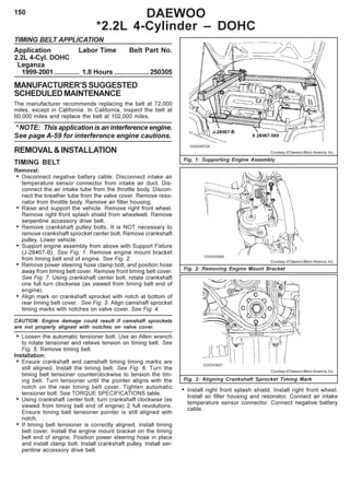 150 DAEWOO
*2.2L 4-Cylinder – DOHC
TIMING BELT APPLICATION
Application Labor Time Belt Part No.
2.2L 4-Cyl. DOHC
Leganza
1999-2001 ............. 1.8 Hours ..................250305
MANUFACTURER’SSUGGESTED
SCHEDULEDMAINTENANCE
The manufacturer recommends replacing the belt at 72,000
miles, except in California. In California, inspect the belt at
60,000 miles and replace the belt at 102,000 miles.
* NOTE: This application is an interference engine.
See page A-59 for interference engine cautions.
REMOVAL&INSTALLATION
TIMING BELT
Removal:
• Disconnect negative battery cable. Disconnect intake air
temperature sensor connector from intake air duct. Dis-
connect the air intake tube from the throttle body. Discon-
nect the breather tube from the valve cover. Remove reso-
nator from throttle body. Remove air filter housing.
• Raise and support the vehicle. Remove right front wheel.
Remove right front splash shield from wheelwell. Remove
serpentine accessory drive belt.
• Remove crankshaft pulley bolts. It is NOT necessary to
remove crankshaft sprocket center bolt. Remove crankshaft
pulley. Lower vehicle.
• Support engine assembly from above with Support Fixture
(J-28467-B). See Fig. 1. Remove engine mount bracket
from timing belt end of engine. See Fig. 2.
• Remove power steering hose clamp bolt, and position hose
away from timing belt cover. Remove front timing belt cover.
See Fig. 7. Using crankshaft center bolt, rotate crankshaft
one full turn clockwise (as viewed from timing belt end of
engine).
• Align mark on crankshaft sprocket with notch at bottom of
rear timing belt cover. See Fig. 3. Align camshaft sprocket
timing marks with notches on valve cover. See Fig. 4.
CAUTION: Engine damage could result if camshaft sprockets
are not properly aligned with notches on valve cover.
• Loosen the automatic tensioner bolt. Use an Allen wrench
to rotate tensioner and relieve tension on timing belt. See
Fig. 5. Remove timing belt.
Installation:
• Ensure crankshaft and camshaft timing timing marks are
still aligned. Install the timing belt. See Fig. 6. Turn the
timing belt tensioner counterclockwise to tension the tim-
ing belt. Turn tensioner until the pointer aligns with the
notch on the rear timing belt cover. Tighten automatic
tensioner bolt. See TORQUE SPECIFICATIONS table.
• Using crankshaft center bolt, turn crankshaft clockwise (as
viewed from timing belt end of engine) 2 full revolutions.
Ensure timing belt tensioner pointer is still aligned with
notch.
• If timing belt tensioner is correctly aligned, install timing
belt cover. Install the engine mount bracket on the timing
belt end of engine. Position power steering hose in place
and install clamp bolt. Install crankshaft pulley. Install ser-
pentine accessory drive belt.
Fig. 1: Supporting Engine Assembly
Fig. 2: Removing Engine Mount Bracket
Fig. 3: Aligning Crankshaft Sprocket Timing Mark
Courtesy of Daewoo Motor America, Inc.
Courtesy of Daewoo Motor America, Inc.
Courtesy of Daewoo Motor America, Inc.
• Install right front splash shield. Install right front wheel.
Install air filter housing and resonator. Connect air intake
temperature sensor connector. Connect negative battery
cable.
 