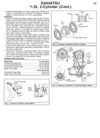 153
• Inspect all belt pulleys for wear in belt areas. Measure di-
ameter of crankshaft and camshaft belt pulleys. Replace
pulleys if measurements are not to specification.
Installation:
• Install camshaft belt pulley. Tighten retaining bolt to speci-
fication. See TORQUE SPECIFICATIONS. Install crankshaft
belt pulley and inner flange in proper direction. See Fig. 4.
• Install idler pulley and tension spring. Position pulley as far
left as possible. Align camshaft and crankshaft mating
marks. See Fig. 5. Install timing belt on engine. If installing
used belt, ensure it is installed in original rotation direc-
tion. If installing new belt, align the mark on back of belt
with mating mark on each pulley.
• After belt is installed, loosen idler pulley to apply spring
tension on idler pulley. Temporarily tighten idler pulley bolt.
• Temporarily install bolt in crankshaft and rotate crankshaft
COUNTERCLOCKWISE 2 complete revolutions until No. 1
piston is at TDC. The “F” mark on camshaft drive pulley
should be toward top when No. 1 piston is at TDC.
• Loosen idler pulley bolt to apply spring tension against
timing belt. Tighten idler pulley bolt to specification. Ensure
all timing marks align.
• Install outer flange on crankshaft pulley, with protruding
side toward crankshaft belt pulley. To complete installa-
tion, reverse removal procedure. Adjust drive belts to proper
tension. See page A-60 for belt tension ranges.
TORQUE SPECIFICATIONS
Application Ft. Lbs. (N.m)
Camshaft Sprocket Bolt .................................... 22-33 (30-44)
Crankshaft Sprocket Bolt .................................. 65-72 (88-98)
Timing Belt Tensioner Bolt ............................... 25-33 (34-44)
Water Pump Bolts ............................................ 11-16 (15-22)
INCH Lbs. (N.m)
Timing Belt Cover Bolts ........................................ 18-36 (2-4)
Water Pump Pulley Bolt ........................................ 53-80 (6-9)
Fig. 3: Aligning Flywheel Timing Marks
Fig. 4: Installing Crankshaft Pulley & Flanges
DAIHATSU
*1.0L 3-Cylinder (Cont.)
Fig. 5: Aligning Crankshaft & Camshaft Mating Marks
 
