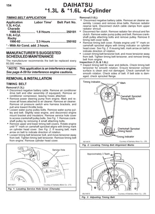 154
TIMING BELT APPLICATION
Application Labor Time1
Belt Part No.
1.3L 4-Cyl.
Charade
1988-92 ................. 1.8 Hours ..................250181
1.6L 4-Cyl.
Rocky
1990-92 ................. 2.3 Hours ..................250182
1
- With Air Cond. add .3 hours.
MANUFACTURER’SSUGGESTED
SCHEDULEDMAINTENANCE
The manufacturer recommends the belt be replaced every
60,000 miles.
* NOTE: This application is an interference engine.
See page A-59 for interference engine cautions.
REMOVAL&INSTALLATION
TIMING BELT
Removal (1.3L):
• Disconnect negative battery cable. Remove air conditioner
drive belt and idler assembly (if equipped). Remove air
conditioner compressor, leaving hoses attached.
• Remove power steering pump from engine. Mark and re-
move all hoses attached to air cleaner. Remove air cleaner.
Remove oil pressure switch wire harness brackets, and
pull wire toward throttle body.
• Loosen water pump pulley bolts. Remove water pump pul-
ley and belt. Slightly raise engine, and disconnect engine
mount bracket and insulators. Remove service hole cover
to access crankshaft pulley bolts. See Fig. 1. Remove crank-
shaft pulley by removing 4 small attaching bolts.
• Remove upper and lower timing belt covers. Rotate engine
until “F” mark on camshaft sprocket aligns with timing mark
on cylinder head cover. See Fig. 2. If reusing belt, mark
arrow on belt to indicate direction of rotation.
• Loosen timing belt tensioner bolt, and move tensioner away
from belt. Tighten timing belt tensioner. Remove timing belt
from engine. Remove cylinder head cover.
Removal (1.6L):
• Disconnect negative battery cable. Remove air cleaner as-
sembly. Loosen and remove drive belts. Remove radiator
reserve tank. Disconnect clutch cable clamps from upper
radiator shroud.
• Disconnect fan clutch. Remove radiator fan shroud and fan
clutch. Remove water pump pulley and belt. Remove crank-
shaft pulley attaching bolts and remove pulley. Remove 8
timing belt cover bolts.
• Remove timing belt cover. Rotate engine until “F” mark on
camshaft sprocket aligns with timing indicator on cylinder
head cover. See Fig. 2. If reusing belt, mark arrow on belt to
indicate direction of rotation.
• Loosen timing belt tensioner bolt, and move tensioner away
from belt. Tighten timing belt tensioner, and remove timing
belt from engine.
Inspection (1.3L & 1.6L):
• Inspect timing belt for wear and defects. Check timing belt
tensioner for smooth rotation. Ensure tensioner contact
surface is clean and not damaged. Check camshaft for
smooth rotation. Check sides of belt. If belt side is dam-
aged, check sprocket flange.
Fig. 1: Locating Service Hole Cover (Charade)
Fig. 2: Locating Timing Belt Alignment Marks
Fig. 3: Adjusting Timing Belt
DAIHATSU
*1.3L & *1.6L 4-Cylinder
 