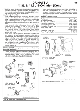 155
• Check for dirt or contamination on sprocket teeth. Measure
sprocket diameter. Camshaft sprocket should be 4.717"
(119.8 mm). Crankshaft sprocket should be 2.335'’ (59.37
mm). Clean and/or repair as necessary.
Installation (1.3L & 1.6L):
• Install crankshaft timing belt sprocket (if removed). Ensure
recessed side of crankshaft sprocket flange faces engine
block. Ensure crankshaft sprocket timing notch (drilled mark)
aligns with timing indicator on engine. See Fig. 2. Tighten
crankshaft timing belt sprocket bolt to 65-72 ft. lbs. (88-98
N.m).
• Install camshaft timing belt sprocket (if removed). Tighten
camshaft sprocket bolts to 11-16 ft. lbs. (15-22 N.m). Apply
Sealant (Three Bond 1104) or equivalent, to cylinder head
near camshaft bearing cap contact areas. Install cylinder
head cover. Ensure camshaft and crankshaft sprockets are
aligned. See Fig. 2.
• Install timing belt on sprockets. If installing used belt, en-
sure there are 35 teeth between sprocket timing notches
(drilled marks), and belt rotates in same direction. If install-
ing new belt, align marks on belt with timing notches (drilled
marks) on sprockets. See Fig. 2. Loosen tensioner lock
bolt to apply tension to timing belt. Tighten tensioner lock
bolt. Rotate crankshaft clockwise 1.9 turns until “F” mark
on camshaft comes within 3 teeth of indicator mark on
engine. See Fig. 3.
CAUTION: DO NOT allow engine to rotate counterclockwise during
timing belt adjustment.
• Loosen tensioner lock bolt, and rotate crankshaft until “F”
mark aligns with indicator mark on engine. Tighten timing
belt tensioner lock bolt to 22-32 ft. lbs. (30-44 N.m). Ensure
both timing marks are aligned with indicators.
• Check belt tension. At midpoint, belt should deflect 0.2" (5
mm) with a pushing force of 1.8-3.5 Ibs. (0.8-1.6 kg). To
complete installation, reverse removal procedure. Adjust
drive belts to proper tension. See page A-60 for belt tension
ranges.
TORQUE SPECIFICATIONS
Application Ft. Lbs. (N.m)
A/C Idler Pulley Bolt .......................................... 23-35 (31-47)
Camshaft Sprocket Bolts .................................. 11-16 (15-22)
Crankshaft Pulley Bolts .................................... 15-22 (20-30)
Crankshaft Sprocket Bolt .................................. 65-72 (88-98)
Timing Belt Tensioner Bolt ................................. 2-32 (30-44)
Water Pump Bolts ............................................ 11-16 (15-22)
INCH Lbs. (N.m)
Timing Belt Cover Bolts ........................................ 18-35 (2-4)
Water Pump Pulley Bolt ........................................ 53-80 (6-9)
Fig. 4: Timing Belt Components - 1.3L
Fig. 5: Timing Belt Components - 1.6L
DAIHATSU
*1.3L & *1.6L 4-Cylinder (Cont.)
 