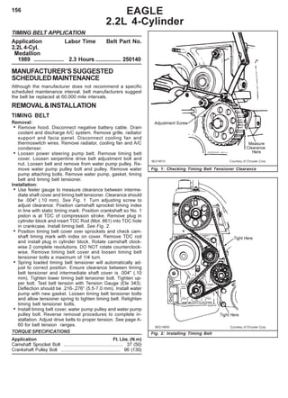 156
TIMING BELT APPLICATION
Application Labor Time Belt Part No.
2.2L 4-Cyl.
Medallion
1989 ................... 2.3 Hours ................ 250140
MANUFACTURER’SSUGGESTED
SCHEDULEDMAINTENANCE
Although the manufacturer does not recommend a specific
scheduled maintenance interval, belt manufacturers suggest
the belt be replaced at 60,000 mile intervals.
REMOVAL&INSTALLATION
TIMING BELT
Removal:
• Remove hood. Disconnect negative battery cable. Drain
coolant and discharge A/C system. Remove grille, radiator
support and facia panel. Disconnect cooling fan and
thermoswitch wires. Remove radiator, cooling fan and A/C
condenser.
• Loosen power steering pump belt. Remove timing belt
cover. Loosen serpentine drive belt adjustment bolt and
nut. Loosen belt and remove from water pump pulley. Re-
move water pump pulley bolt and pulley. Remove water
pump attaching bolts. Remove water pump, gasket, timing
belt and timing belt tensioner.
Installation:
• Use feeler gauge to measure clearance between interme-
diate shaft cover and timing belt tensioner. Clearance should
be .004" (.10 mm). See Fig. 1. Turn adjusting screw to
adjust clearance. Position camshaft sprocket timing index
in line with static timing mark. Position crankshaft so No. 1
piston is at TDC of compression stroke. Remove plug in
cylinder block and insert TDC Rod (Mot. 861) into TDC hole
in crankcase. Install timing belt. See Fig. 2.
• Position timing belt cover over sprockets and check cam-
shaft timing mark with index on cover. Remove TDC rod
and install plug in cylinder block. Rotate camshaft clock-
wise 2 complete revolutions. DO NOT rotate counterclock-
wise. Remove timing belt cover and loosen timing belt
tensioner bolts a maximum of 1/4 turn.
• Spring loaded timing belt tensioner will automatically ad-
just to correct position. Ensure clearance between timing
belt tensioner and intermediate shaft cover is .004" (.10
mm). Tighten lower timing belt tensioner bolt. Tighten up-
per bolt. Test belt tension with Tension Gauge (Ele 343).
Deflection should be .216-.276" (5.5-7.0 mm). Install water
pump with new gasket. Loosen timing belt tensioner bolts
and allow tensioner spring to tighten timing belt. Retighten
timing belt tensioner bolts.
• Install timing belt cover, water pump pulley and water pump
pulley bolt. Reverse removal procedures to complete in-
stallation. Adjust drive belts to proper tension. See page A-
60 for belt tension ranges.
TORQUE SPECIFICATIONS
Application Ft. Lbs. (N.m)
Camshaft Sprocket Bolt .............................................. 37 (50)
Crankshaft Pulley Bolt .............................................. 96 (130)
EAGLE
2.2L 4-Cylinder
Fig. 2: Installing Timing Belt
Fig. 1: Checking Timing Belt Tensioner Clearance
 