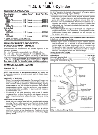 157
TIMING BELT APPLICATION
Application Labor Time1
Belt Part No.
1.3L 4-Cyl.
128
1973-78 ................ 2.3 Hours .................250018
1979..................... 2.4 Hours .................250018
X1/9
1974-78 ................ 2.3 Hours .................250018
1.5L 4-Cyl.
Strada
1979-82 ................ 2.0 Hours .................250069
X1/9
1979-83 ................ 2.0 Hours .................250069
1
- With Air Cond. add .2 hours.
MANUFACTURER’SSUGGESTED
SCHEDULEDMAINTENANCE
The manufacturer recommends the belt be replaced at the
following intervals:
On 1974-78 models, replace belt every 36,000 miles.
On 1979 1.3L 4-Cylinder, replace belt every 36,000 miles.
On 1979-83 1.5L 4-Cylinder, replace belt every 30,000 miles.
* NOTE: This application is an interference engine.
See page A-59 for interference engine cautions.
REMOVAL&INSTALLATION
TIMING BELT
NOTE: This procedure is with engine in vehicle. If a timing belt
is loosened or removed to perform repair work, it should always
be replaced.
Removal (128 & Strada):
• Disconnect negative battery cable. Remove right guard and
loosen timing belt cover retaining screws, from under ve-
hicle. Remove timing belt cover. Check timing by aligning
index marks on top and bottom of camshaft sprocket with
index marks on engine mounting and upper case. Index on
crankshaft sprocket should be in alignment with index on
crankshaft seal case.
• Put vehicle in low gear and apply hand brake to prevent
crankshaft from turning. Remove fan belt, loosen tensioner
pulley retaining nut and relieve tension. Remove timing
belt.
Installation (128 & Strada):
• Install new belt, making sure belt and sprocket teeth engage
correctly. Tighten pulley support nut. Recheck timing. Install
remaining components. Adjust drive belts to proper tension.
Removal (X1/9):
• Disconnect negative battery cable. Rotate No. 4 cylinder
into firing position at top dead center. Position transmis-
sion into 4th gear, to prevent crankshaft from turning. Apply
parking brake.
NOTE: If camshaft is turned independently of engine, valves
may hit pistons causing engine damage.
• Remove right guard from under engine. Remove timing
belt cover. Loosen alternator and remove alternator/water
pump drive belt. Loosen air pump and remove drive belt.
• Remove valve cover and check that camshaft lobes of No. 4
cylinder are pointing up. Remove distributor. Loosen idler
pulley lock nut. Remove timing belt starting at idler pulley.
Installation (X1/9):
• Install timing belt making sure that teeth are properly en-
gaged in sprockets. Start installation of timing belt at crank-
shaft pulley. Release idler pulley lock nut and retighten af-
ter tension is on belt.
NOTE: Never allow engine to rotate backwards, or slack will develop
in belt and belt will jump timing.
• Rotate engine 2 turns in direction of engine rotation. Loosen
idler pulley lock nut to ensure all slack is removed. Re-
tighten lock nut. Rotate engine until No. 4 cylinder is in
firing position (cam lobe up). Install remaining components
in reverse of removal order. Adjust drive belts to proper
tension. See page A-60 for belt tension ranges.
TORQUE SPECIFICATIONS
Application Ft. Lbs. (N.m)
Camshaft Sprocket Bolt .............................................. 61 (85)
Crankshaft Pulley/Sprocket Nut .............................. 101 (137)
Timing Belt Tensioner Pulley Nut ............................... 33 (45)
Fig. 1: Aligning Timing Marks
FIAT
*1.3L & *1.5L 4-Cylinder
 