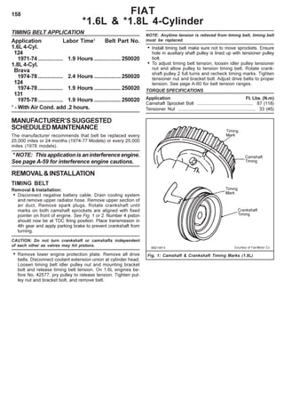 158
TIMING BELT APPLICATION
Application Labor Time1
Belt Part No.
1.6L 4-Cyl.
124
1971-74 ................ 1.9 Hours .................250020
1.8L 4-Cyl.
Brava
1974-78 ................ 2.4 Hours .................250020
124
1974-78 ................ 1.9 Hours .................250020
131
1975-78 ................ 1.9 Hours .................250020
1
- With Air Cond. add .2 hours.
MANUFACTURER’SSUGGESTED
SCHEDULEDMAINTENANCE
The manufacturer recommends that belt be replaced every
25,000 miles or 24 months (1974-77 Models) or every 25,000
miles (1978 models).
* NOTE: This application is an interference engine.
See page A-59 for interference engine cautions.
REMOVAL&INSTALLATION
TIMING BELT
Removal & Installation:
• Disconnect negative battery cable. Drain cooling system
and remove upper radiator hose. Remove upper section of
air duct. Remove spark plugs. Rotate crankshaft until
marks on both camshaft sprockets are aligned with fixed
pointer on front of engine. See Fig. 1 or 2. Number 4 piston
should now be at TDC firing position. Place transmission in
4th gear and apply parking brake to prevent crankshaft from
turning.
CAUTION: Do not turn crankshaft or camshafts independent
of each other as valves may hit pistons.
• Remove lower engine protection plate. Remove all drive
belts. Disconnect coolant extension union at cylinder head.
Loosen timing belt idler pulley nut and mounting bracket
bolt and release timing belt tension. On 1.6L engines be-
fore No. 42577, pry pulley to release tension. Tighten pul-
ley nut and bracket bolt, and remove belt.
Fig. 1: Camshaft & Crankshaft Timing Marks (1.8L)
FIAT
*1.6L & *1.8L 4-Cylinder
NOTE: Anytime tension is relieved from timing belt, timing belt
must be replaced.
• Install timing belt make sure not to move sprockets. Ensure
hole in auxiliary shaft pulley is lined up with tensioner pulley
bolt.
• To adjust timing belt tension, loosen idler pulley tensioner
nut and allow pulley to tension timing belt. Rotate crank-
shaft pulley 2 full turns and recheck timing marks. Tighten
tensioner nut and bracket bolt. Adjust drive belts to proper
tension. See page A-60 for belt tension ranges.
TORQUE SPECIFICATIONS
Application Ft. Lbs. (N.m)
Camshaft Sprocket Bolt ............................................ 87 (118)
Tensioner Nut ............................................................. 33 (45)
 