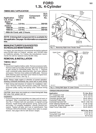 161
TIMING BELT APPLICATION
Belt
Labor Component Part
Application Time1
Kit No. No.
1.3L 4-Cyl. – VIN H
Aspire
1994-97 ..........2.0 Hrs. .............................250185
Festiva
1988-89 ..........2.0 Hrs. ...... 2521410........ 250141
1990-93 ..........2.0 Hrs. .............................250185
1
- With Air Cond. add .2 hours.
NOTE: A timing belt component kit is available for
thisapplication.Seepage Iforinformationoncomponent
kits.
MANUFACTURER’SSUGGESTED
SCHEDULEDMAINTENANCE
For Aspire, the manufacturer recommends the belt be replaced
every 60,000 miles on Federal vehicles, and 105,000 miles
on California vehicles. For Festiva, the manufacturer recom-
mends the belt be replaced every 60,000 miles.
REMOVAL&INSTALLATION
TIMING BELT
Removal:
• Disconnect negative battery cable. Remove accessory belts.
Remove water pump pulley. Remove right inner fender panel
to gain access to crankshaft pulley. See Fig. 1. Remove
outer crankshaft pulley attaching bolts, then outer stiffener
and spacer. Remove inner pulley and baffle plate. Remove
bolts retaining upper and lower cover halves to engine front.
Remove both covers. See Fig. 2.
NOTE: Always rotate engine in direction of normal operation.
Rotating crankshaft backwards may cause belt to jump timing.
• Mark timing belt direction of rotation for installation refer-
ence. Remove timing belt tensioner pulley bolt. Remove
tensioner pulley, spring, and spring cover. Remove timing
belt.
CAUTION: Never twist, turn inside out, or bend timing belt. Keep
belt away from grease and oil.
Installation:
• Ensure timing belt and sprockets are clean and not worn or
damaged. Align crankshaft and camshaft timing marks.
See Fig. 3. Position belt onto sprockets, in original running
direction. Install timing belt tensioner spring, spring cover,
and pulley. To complete installation, reverse removal pro-
cedure. Tighten all bolts and nuts to specification. See
TORQUE SPECIFICATIONS. Adjust drive belts to proper
tension. See page A-60 for belt tension ranges.
FORD
1.3L 4-Cylinder
Fig. 1: Removing Right Inner Fender Panel
Fig. 2: Timing Belt Upper & Lower Covers
TORQUE SPECIFICATIONS
Application Ft. Lbs. (N.m)
A/C Compressor Bolt ....................................... 29-40 (39-54)
Camshaft Pulley Bolt .......................................... 9-13 (12-17)
Camshaft Sprocket Bolt .................................... 36-45 (49-61)
Crankshaft Pulley Bolts .................................... 10-13 (12-17)
Crankshaft Sprocket Bolt .............................. 80-87 (108-118)
Power Steering Adjuster Nut ............................. 27-38 (37-52)
Timing Belt Tensioner Adjuster Bolt ................. 14-19 (19-26)
Water Pump Pulley Bolts .................................. 36-45 (49-61)
INCH Lbs. (N.m)
Camshaft Cover ................................................. 71-97 (8-11)
Timing Belt Cover Bolt ........................................ 71-97 (8-11)
Valve Cover Bolt .................................................... 44-79 (5-9)
 