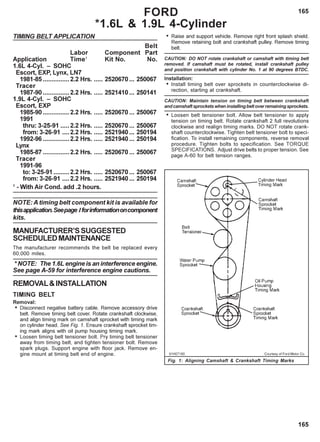 165
165
TIMING BELT APPLICATION
Belt
Labor Component Part
Application Time1
Kit No. No.
1.6L 4-Cyl. – SOHC
Escort, EXP, Lynx, LN7
1981-85 ...............2.2 Hrs. ..... 2520670 ... 250067
Tracer
1987-90 ...............2.2 Hrs. ..... 2521410 ... 250141
1.9L 4-Cyl. – SOHC
Escort, EXP
1985-90 ...............2.2 Hrs. ..... 2520670 ... 250067
1991
thru: 3-25-91 .....2.2 Hrs. ..... 2520670 ... 250067
from: 3-26-91 ....2.2 Hrs. ..... 2521940 ... 250194
1992-96 ...............2.2 Hrs. ..... 2521940 ... 250194
Lynx
1985-87 ...............2.2 Hrs. ..... 2520670 ... 250067
Tracer
1991-96
to: 3-25-91.........2.2 Hrs. ..... 2520670 ... 250067
from: 3-26-91 ....2.2 Hrs. ..... 2521940 ... 250194
1
- With Air Cond. add .2 hours.
NOTE: A timing belt component kit is available for
thisapplication.Seepage Iforinformationoncomponent
kits.
MANUFACTURER’SSUGGESTED
SCHEDULEDMAINTENANCE
The manufacturer recommends the belt be replaced every
60,000 miles.
* NOTE: The 1.6L engine is an interference engine.
See page A-59 for interference engine cautions.
REMOVAL&INSTALLATION
TIMING BELT
Removal:
• Disconnect negative battery cable. Remove accessory drive
belt. Remove timing belt cover. Rotate crankshaft clockwise,
and align timing mark on camshaft sprocket with timing mark
on cylinder head. See Fig. 1. Ensure crankshaft sprocket tim-
ing mark aligns with oil pump housing timing mark.
• Loosen timing belt tensioner bolt. Pry timing belt tensioner
away from timing belt, and tighten tensioner bolt. Remove
spark plugs. Support engine with floor jack. Remove en-
gine mount at timing belt end of engine.
• Raise and support vehicle. Remove right front splash shield.
Remove retaining bolt and crankshaft pulley. Remove timing
belt.
CAUTION: DO NOT rotate crankshaft or camshaft with timing belt
removed. If camshaft must be rotated, install crankshaft pulley
and position crankshaft with cylinder No. 1 at 90 degrees BTDC.
Installation:
• Install timing belt over sprockets in counterclockwise di-
rection, starting at crankshaft.
CAUTION: Maintain tension on timing belt between crankshaft
and camshaft sprockets when installing belt over remaining sprockets.
• Loosen belt tensioner bolt. Allow belt tensioner to apply
tension on timing belt. Rotate crankshaft 2 full revolutions
clockwise and realign timing marks. DO NOT rotate crank-
shaft counterclockwise. Tighten belt tensioner bolt to speci-
fication. To install remaining components, reverse removal
procedure. Tighten bolts to specification. See TORQUE
SPECIFICATIONS. Adjust drive belts to proper tension. See
page A-60 for belt tension ranges.
FORD
*1.6L & 1.9L 4-Cylinder
91H07180 Courtesy of Ford Motor Co.
Fig. 1: Aligning Camshaft & Crankshaft Timing Marks
 
