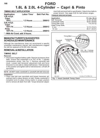 168
TIMING BELT APPLICATION
Application Labor Time1
Belt Part No.
1.6L 4-Cyl.
Capri
1972...................... 1.3 Hours ..................250013
2.0L 4-Cyl.
Capri
1971-74 ................. 1.3 Hours ..................250013
Pinto
1971-74 ................. 1.3 Hours ..................250013
1
- With Air Cond. add .6 hours.
MANUFACTURER’SSUGGESTED
SCHEDULEDMAINTENANCE
Although the manufacturer does not recommend a specific
scheduled maintenance interval, belt manufacturers suggest
the belt be replaced at 60,000 mile intervals.
REMOVAL&INSTALLATION
TIMING BELT
Removal:
• Disconnect negative battery cable. Remove accessory drive
belts. Ensure that crankshaft is at TDC of No. 1 cylinder
compression stroke. See Fig. 1. Remove camshaft belt
cover. Loosen belt tensioner adjustment bolt and force
tensioner to one side to relieve belt tension. Hold tensioner
in this position and tighten bolt to hold tensioner. Lift belt off
sprockets.
NOTE: DO NOT rotate crankshaft or camshaft with belt removed.
Installation:
• Place new belt over sprockets and loosen tensioner ad-
justment bolt to place tension on belt. Rotate crankshaft 2
complete turns to place timing marks in proper position
and to remove all slack from belt. Torque tensioner adjust-
FORD
1.6L & 2.0L 4-Cylinder – Capri & Pinto
ment bolt and pivot bolt to specification. Adjust drive belts to
proper tension. See page A-60 for belt tension ranges.
TORQUE SPECIFICATIONS
Application Ft. Lbs. (N.m)
Belt Tensioner .................................................. 32-36 (42-48)
Crankshaft Pulley ............................................. 39-43 (54-60)
Timing Belt Cover ................................................. 7-9 (10-12)
Water Pump Bolts
8 mm .............................................................. 12-15 (15-21)
10 mm ............................................................ 26-31 (35-41)
Fig. 1: Visual Camshaft Timing Check
 