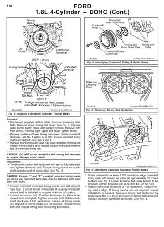 170
Removal:
• Disconnect negative battery cable. Remove accessory drive
belts. Remove upper timing belt cover. See Fig. 1. Remove
water pump pulley. Raise and support vehicle. Remove right
front wheel. Remove right upper and lower splash shield.
• Remove middle and lower timing belt covers. Rotate crankshaft
clockwise until No. 1 piston is at TDC. Ensure camshaft timing
marks are aligned. See Figs. 2 and 6.
• Remove crankshaft pulley and hub. Mark direction of timing belt
rotation if timing belt is to be reused. Loosen timing belt tensioner
bolt, and remove timing belt.
CAUTION: DO NOT rotate camshafts with timing belt removed,
as engine damage could result.
Installation:
• Temporarily position belt tensioner with spring fully extended,
and tighten tensioner bolt. Ensure timing marks on crank-
shaft sprocket and oil pump align. See Fig. 3.
CAUTION: Ensure “I” and “E” camshaft sprocket timing marks
are facing up. Camshaft sprockets may be stamped with more
than one mark.
• Ensure camshaft sprocket timing marks are still aligned.
See Figs. 2 and 6. Install timing belt. If reusing timing belt,
ensure belt is installed in original direction of rotation.
• Loosen tensioner bolt. Position tensioner so slack is re-
moved from timing belt. Tighten tensioner bolt. Rotate crank-
shaft clockwise 2 full revolutions. Ensure all timing marks
are aligned. If timing marks are not aligned, remove timing
belt and repeat timing belt tensioning procedure.
Fig. 5: Checking Timing Belt Deflection
Fig. 4: Identifying Crankshaft Pulley & Guide Plates
FORD
1.8L 4-Cylinder – DOHC (Cont.)
Fig. 3: Aligning Crankshaft Sprocket Timing Marks
• Rotate crankshaft clockwise 1 5/6 revolutions. Align crankshaft
timing mark with tension set mark (at approximately 10 o’clock
position). See Fig. 3. Loosen tensioner bolt. Apply tension to the
tensioner. Tighten tensioner bolt to 27-38 ft. lbs. (37-52 N.m).
• Rotate crankshaft clockwise 2 1/6 revolutions. Ensure tim-
ing marks align. If timing marks are not aligned, repeat
installation procedure. Measure timing belt deflection by
applying 22 lbs. (10 kg) of pressure on timing belt at a point
halfway between camshaft sprockets. See Fig. 5.
Courtesy of Ford Motor Co.
Fig. 6: Identifying Camshaft Sprocket Timing Marks
 