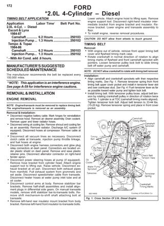 172
TIMING BELT APPLICATION
Application Labor Time1
Belt Part No.
2.0L 4-Cyl. – Diesel
Escort & Lynx
1984-87
Camshaft ............ 6.2 Hours ..................250103
Injection Pump ... 1.3 Hours ..................250102
Tempo & Topaz
1984-86
Camshaft ............ 6.2 Hours ..................250103
Injection Pump... 1.3 Hours ..................250102
1
- With Air Cond. add .6 hours.
MANUFACTURER’SSUGGESTED
SCHEDULEDMAINTENANCE
The manufacturer recommends the belt be replaced every
100,000 miles.
* NOTE: This application is an interference engine.
See page A-59 for interference engine cautions.
REMOVAL&INSTALLATION
ENGINE REMOVAL
NOTE: Engine/transaxle must be removed to replace timing belt.
The engine/transaxle is removed as an assembly.
Removal & Installation:
• Disconnect negative battery cable. Mark hinges for reinstallation
and remove hood. Remove air cleaner assembly. Drain coolant.
Remove upper and lower radiator hoses.
• Disconnect wiring at cooling fan. Remove shroud and cooling fan
as an assembly. Remove radiator. Discharge A/C system (if
equipped). Disconnect hoses at compressor. Remove cable at
starter.
• Disconnect all vacuum lines as necessary. Disconnect
clutch cable at transaxle, injection pump throttle linkage,
and fuel hoses at engine.
• Disconnect both engine harness connectors and glow plug
relay connectors at dash panel. Connectors are located un-
der plastic shield on dash panel. Remove and save plastic
retainer pins. Disconnect alternator connector on right-hand
fender apron.
• Disconnect power steering hoses at pump (if equipped).
Remove hose bracket from cylinder head. Attach engine
support tool to lifting eye. Raise vehicle. Disconnect ex-
haust bracket at oil pan. Disconnect both exhaust pipes
from manifold. Pull exhaust system from grommets and
set aside. Disconnect speedometer cable from transaxle.
Disconnect heater hoses at water pump inlet tube and at
oil cooler.
• Disconnect control arms at body. Remove stabilizer bar
brackets. Remove half-shaft assemblies and install align-
ment plugs in differential side gears. On manual transaxle
models, remove shift stabilizer bar-to-transaxle bolts. Re-
move shift mechanism-to-shift shaft attaching bolt at
transaxle.
• Remove left-hand rear insulator mount bracket from body
bracket. Remove left-hand front insulator-to-transaxle bolts.
Lower vehicle. Attach engine hoist to lifting eyes. Remove
engine support tool. Disconnect right-hand insulator inter-
mediate bracket from engine bracket and insulator. Re-
move bracket. Lower engine and transaxle assembly to
floor.
• To install engine, reverse removal procedures.
CAUTION: DO NOT allow front wheels to touch ground.
TIMING BELT
Removal:
• With engine out of vehicle, remove front upper timing belt
cover and flywheel timing mark case.
• Rotate crankshaft in normal direction of rotation to align
timing marks of flywheel and front camshaft sprocket with
pointers. Loosen tensioner pulley lock bolt to slide timing
belt off water pump and camshaft.
NOTE: DO NOT allow crankshaft to rotate with timing belt removed.
Installation:
• Align camshaft and crankshaft sprockets with their respective
timing marks. See Fig. 1. Remove tensioner spring from front
timing belt upper cover pocket and install in tensioner lever slot
and over crankcase stud. See Fig. 4. Push tensioner lever as far
as possible toward water pump and tighten lock bolt.
• Install timing belt. With tensioner pulley loose, adjust belt ten-
sion by rotating crankshaft pulley in direction of rotation twice
until No. 1 cylinder is at TDC (camshaft timing marks aligned).
Tighten tensioner lock bolt. Adjust belt tension to 33-44 lbs.
(15-20 kg). Remove tensioner spring and place in front cover
pocket.
Fig. 1: Cross Section Of 2.0L Diesel Engine
FORD
*2.0L 4-Cylinder – Diesel
 